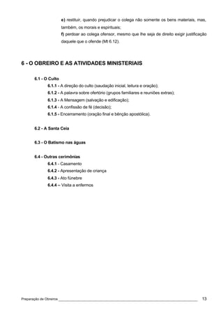 e) restituir, quando prejudicar o colega não somente os bens materiais, mas,
                      também, os morais e espirituais;
                      f) perdoar ao colega ofensor, mesmo que lhe seja de direito exigir justificação
                      daquele que o ofende (Mt 6.12).




6 - O OBREIRO E AS ATIVIDADES MINISTERIAIS

      6.1 - O Culto
             6.1.1 - A direção do culto (saudação inicial, leitura e oração);
             6.1.2 - A palavra sobre ofertório (grupos familiares e reuniões extras);
             6.1.3 - A Mensagem (salvação e edificação);
             6.1.4 - A confissão de fé (decisão);
             6.1.5 - Encerramento (oração final e bênção apostólica).


      6.2 - A Santa Ceia


      6.3 - O Batismo nas águas


      6.4 - Outras cerimônias
             6.4.1 - Casamento
             6.4.2 - Apresentação de criança
             6.4.3 - Ato fúnebre
             6.4.4 – Visita a enfermos




Preparação de Obreiros ______________________________________________________________             13
 