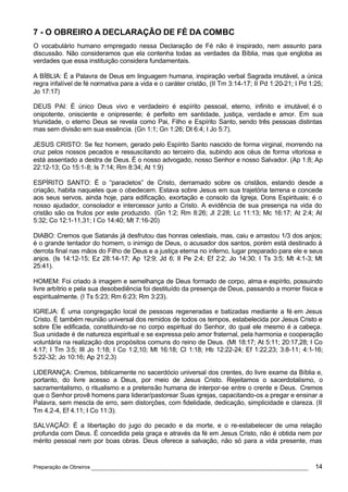 7 - O OBREIRO A DECLARAÇÃO DE FÉ DA COMBC
O vocabulário humano empregado nessa Declaração de Fé não é inspirado, nem assunto para
discussão. Não consideramos que ela contenha todas as verdades da Bíblia, mas que engloba as
verdades que essa instituição considera fundamentais.

A BÍBLIA: É a Palavra de Deus em linguagem humana, inspiração verbal Sagrada imutável, a única
regra infalível de fé normativa para a vida e o caráter cristão, (II Tm 3:14-17; II Pd 1:20-21; I Pd 1:25;
Jo 17:17)

DEUS PAI: É único Deus vivo e verdadeiro é espírito pessoal, eterno, infinito e imutável; é o
onipotente, onisciente e onipresente; é perfeito em santidade, justiça, verdade e amor. Em sua
triunidade, o eterno Deus se revela como Pai, Filho e Espírito Santo, sendo três pessoas distintas
mas sem divisão em sua essência. (Gn 1:1; Gn 1:26; Dt 6:4; I Jo 5:7).

JESUS CRISTO: Se fez homem, gerado pelo Espírito Santo nascido de forma virginal, morrendo na
cruz pelos nossos pecados e ressuscitando ao terceiro dia, subindo aos céus de forma vitoriosa e
está assentado a destra de Deus. É o nosso advogado, nosso Senhor e nosso Salvador. (Ap 1:8; Ap
22:12-13; Co 15:1-8; Is 7:14; Rm 8:34; At 1:9)

ESPÍRITO SANTO: É o “paracletos” de Cristo, derramado sobre os cristãos, estando desde a
criação, habita naqueles que o obedecem. Estava sobre Jesus em sua trajetória terrena e concede
aos seus servos, ainda hoje, para edificação, exortação e consolo da Igreja, Dons Espirituais; é o
nosso ajudador, consolador e intercessor junto a Cristo. A evidência de sua presença na vida do
cristão são os frutos por este produzido. (Gn 1:2; Rm 8:26; Jl 2:28; Lc 11:13; Mc 16:17; At 2:4; At
5:32; Co 12:1-11,31; I Co 14:40; Mt 7:16-20)

DIABO: Cremos que Satanás já desfrutou das honras celestiais, mas, caiu e arrastou 1/3 dos anjos;
é o grande tentador do homem, o inimigo de Deus, o acusador dos santos, porém está destinado à
derrota final nas mãos do Filho de Deus e a justiça eterna no inferno, lugar preparado para ele e seus
anjos. (Is 14:12-15; Ez 28:14-17; Ap 12:9; Jd 6; II Pe 2:4; Ef 2:2; Jo 14:30; I Ts 3:5; Mt 4:1-3; Mt
25:41).

HOMEM: Foi criado à imagem e semelhança de Deus formado de corpo, alma e espírito, possuindo
livre arbítrio e pela sua desobediência foi destituído da presença de Deus, passando a morrer física e
espiritualmente. (I Ts 5:23; Rm 6:23; Rm 3:23).

IGREJA: É uma congregação local de pessoas regeneradas e batizadas mediante a fé em Jesus
Cristo. É também reunião universal dos remidos de todos os tempos, estabelecida por Jesus Cristo e
sobre Ele edificada, constituindo-se no corpo espiritual do Senhor, do qual ele mesmo é a cabeça.
Sua unidade é de natureza espiritual e se expressa pelo amor fraternal, pela harmonia e cooperação
voluntária na realização dos propósitos comuns do reino de Deus. (Mt 18:17; At 5:11; 20:17,28; I Co
4:17; I Tm 3:5; III Jo 1:18; I Co 1:2,10; Mt 16:18; Cl 1:18; Hb 12:22-24; Ef 1:22,23; 3:8-11; 4:1-16;
5:22-32; Jo 10:16; Ap 21:2,3)

LIDERANÇA: Cremos, biblicamente no sacerdócio universal dos crentes, do livre exame da Bíblia e,
portanto, do livre acesso a Deus, por meio de Jesus Cristo. Rejeitamos o sacerdotalismo, o
sacramentalismo, o ritualismo e a pretensão humana de interpor-se entre o crente e Deus. Cremos
que o Senhor provê homens para liderar/pastorear Suas igrejas, capacitando-os a pregar e ensinar a
Palavra, sem mescla de erro, sem distorções, com fidelidade, dedicação, simplicidade e clareza. (II
Tm 4.2-4, Ef 4.11; I Co 11:3).

SALVAÇÃO: É a libertação do jugo do pecado e da morte, e o re-estabelecer de uma relação
profunda com Deus. É concedida pela graça e através da fé em Jesus Cristo, não é obtida nem por
mérito pessoal nem por boas obras. Deus oferece a salvação, não só para a vida presente, mas


Preparação de Obreiros ______________________________________________________________                  14
 