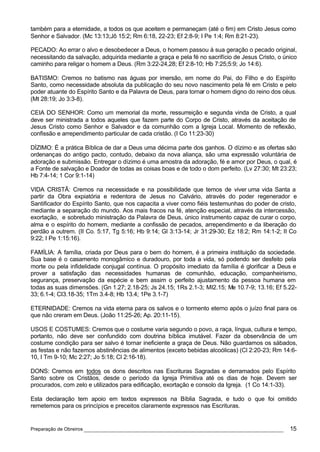 também para a eternidade, a todos os que aceitem e permaneçam (até o fim) em Cristo Jesus como
Senhor e Salvador. (Mc 13:13;Jô 15:2; Rm 6:18, 22-23; Ef 2:8-9; I Pe 1:4; Rm 8:21-23).

PECADO: Ao errar o alvo e desobedecer a Deus, o homem passou à sua geração o pecado original,
necessitando da salvação, adquirida mediante a graça e pela fé no sacrifício de Jesus Cristo, o único
caminho para religar o homem a Deus. (Rm 3:22-24,28; Ef 2:8-10; Hb 7:25;5:9; Jo 14:6).

BATISMO: Cremos no batismo nas águas por imersão, em nome do Pai, do Filho e do Espírito
Santo, como necessidade absoluta da publicação do seu novo nascimento pela fé em Cristo e pelo
poder atuante do Espírito Santo e da Palavra de Deus, para tornar o homem digno do reino dos céus.
(Mt 28:19; Jo 3:3-8).

CEIA DO SENHOR: Como um memorial da morte, ressurreição e segunda vinda de Cristo, a qual
deve ser ministrada a todos aqueles que fazem parte do Corpo de Cristo, através da aceitação de
Jesus Cristo como Senhor e Salvador e da comunhão com a Igreja Local. Momento de reflexão,
confissão e arrependimento particular de cada cristão. (I Co 11:23-30)

DÍZIMO: É a prática Bíblica de dar a Deus uma décima parte dos ganhos. O dízimo e as ofertas são
ordenanças do antigo pacto, contudo, debaixo da nova aliança, são uma expressão voluntária de
adoração e submissão. Entregar o dízimo é uma amostra da adoração, fé e amor por Deus, o qual, é
a Fonte de salvação e Doador de todas as coisas boas e de todo o dom perfeito. (Lv 27:30; Mt 23:23;
Hb 7:4-14; 1 Cor 9:1-14)

VIDA CRISTÃ: Cremos na necessidade e na possibilidade que temos de viver uma vida Santa a
partir da Obra expiatória e redentora de Jesus no Calvário, através do poder regenerador e
Santificador do Espírito Santo, que nos capacita a viver como fiéis testemunhas do poder de cristo,
mediante a separação do mundo. Aos mais fracos na fé, atenção especial, através da intercessão,
exortação, e sobretudo ministração da Palavra de Deus, único instrumento capaz de curar o corpo,
alma e o espírito do homem, mediante a confissão de pecados, arrependimento e da liberação do
perdão a outrem. (II Co. 5:17, Tg 5:16; Hb 9:14; Gl 3:13-14; Jr 31:29-30; Ez 18:2; Rm 14:1-2; II Co
9:22; I Pe 1:15:16).

FAMÍLIA: A família, criada por Deus para o bem do homem, é a primeira instituição da sociedade.
Sua base é o casamento monogâmico e duradouro, por toda a vida, só podendo ser desfeito pela
morte ou pela infidelidade conjugal contínua. O propósito imediato da família é glorificar a Deus e
prover a satisfação das necessidades humanas de comunhão, educação, companheirismo,
segurança, preservação da espécie e bem assim o perfeito ajustamento da pessoa humana em
todas as suas dimensões. (Gn 1.27; 2.18-25; Js 24.15; 1Rs 2.1-3; MI2.15; Me 10.7-9; 13.16; Ef 5.22-
33; 6.1-4; CI3.18-35; 1Tm 3.4-8; Hb 13.4; 1Pe 3.1-7)

ETERNIDADE: Cremos na vida eterna para os salvos e o tormento eterno após o juízo final para os
que não creram em Deus. (João 11:25-26; Ap. 20:11-15).

USOS E COSTUMES: Cremos que o costume varia segundo o povo, a raça, língua, cultura e tempo,
portanto, não deve ser confundido com doutrina bíblica imutável. Fazer da observância de um
costume condição para ser salvo é tornar ineficiente a graça de Deus. Não guardamos os sábados,
as festas e não fazemos abstinências de alimentos (exceto bebidas alcoólicas) (Cl 2:20-23; Rm 14:6-
10, I Tm 9-10; Mc 2:27; Jo 5:18; Cl 2:16-18).

DONS: Cremos em todos os dons descritos nas Escrituras Sagradas e derramados pelo Espírito
Santo sobre os Cristãos, desde o período da Igreja Primitiva até os dias de hoje. Devem ser
procurados, com zelo e utilizados para edificação, exortação e consolo da Igreja. (1 Co 14:1-33).

Esta declaração tem apoio em textos expressos na Bíblia Sagrada, e tudo o que foi omitido
remetemos para os princípios e preceitos claramente expressos nas Escrituras.


Preparação de Obreiros ______________________________________________________________             15
 