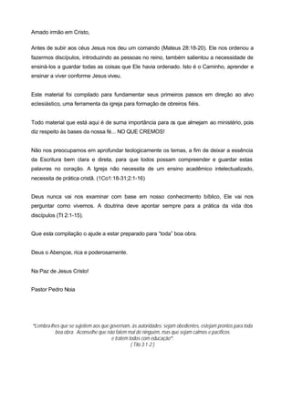 Amado irmão em Cristo,

Antes de subir aos céus Jesus nos deu um comando (Mateus 28:18-20). Ele nos ordenou a
fazermos discípulos, introduzindo as pessoas no reino, também salientou a necessidade de
ensiná-los a guardar todas as coisas que Ele havia ordenado. Isto é o Caminho, aprender e
ensinar a viver conforme Jesus viveu.


Este material foi compilado para fundamentar seus primeiros passos em direção ao alvo
eclesiástico, uma ferramenta da igreja para formação de obreiros fiéis.


Todo material que está aqui é de suma importância para os que almejam ao ministério, pois
diz respeito às bases da nossa fé... NO QUE CREMOS!


Não nos preocupamos em aprofundar teologicamente os temas, a fim de deixar a essência
da Escritura bem clara e direta, para que todos possam compreender e guardar estas
palavras no coração. A Igreja não necessita de um ensino acadêmico intelectualizado,
necessita de prática cristã. (1Co1:18-31;2:1-16)


Deus nunca vai nos examinar com base em nosso conhecimento bíblico, Ele vai nos
perguntar como vivemos. A doutrina deve apontar sempre para a prática da vida dos
discípulos (Tt 2:1-15).


Que esta compilação o ajude a estar preparado para “toda” boa obra.


Deus o Abençoe, rica e poderosamente.


Na Paz de Jesus Cristo!


Pastor Pedro Noia




“Lembra-lhes que se sujeitem aos que governam, às autoridades; sejam obedientes, estejam prontos para toda
          boa obra. Aconselhe que não falem mal de ninguém, mas que sejam calmos e pacíficos
                                      e tratem todos com educação”.
                                                ( Tito 3:1-2 )
 
