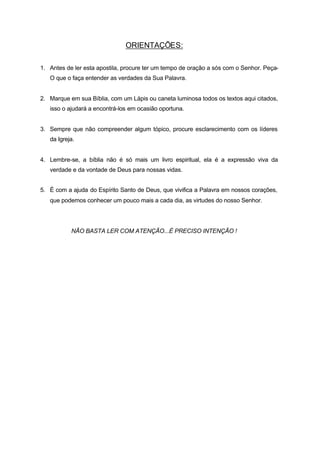 ORIENTAÇÕES:

1. Antes de ler esta apostila, procure ter um tempo de oração a sós com o Senhor. Peça-
   O que o faça entender as verdades da Sua Palavra.


2. Marque em sua Bíblia, com um Lápis ou caneta luminosa todos os textos aqui citados,
   isso o ajudará a encontrá-los em ocasião oportuna.


3. Sempre que não compreender algum tópico, procure esclarecimento com os líderes
   da Igreja.


4. Lembre-se, a bíblia não é só mais um livro espiritual, ela é a expressão viva da
   verdade e da vontade de Deus para nossas vidas.


5. É com a ajuda do Espírito Santo de Deus, que vivifica a Palavra em nossos corações,
   que podemos conhecer um pouco mais a cada dia, as virtudes do nosso Senhor.




           NÃO BASTA LER COM ATENÇÃO...É PRECISO INTENÇÃO !
 