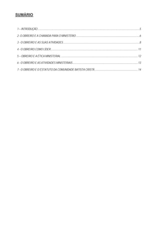 SUMÁRIO


1 – INTRODUÇÃO.........................................................................................................................................................................5

2- O OBREIRO E A CHAMADA PARA O MINISTÉRIO .........................................................................................................6

3 - O OBREIRO E AS SUAS ATIVIDADES...............................................................................................................................8

4 - O OBREIRO COMO LÍDER................................................................................................................................................ 11

5 – OBREIRO E A ÉTICA MINISTERIAL ............................................................................................................................... 12

6 - O OBREIRO E AS ATIVIDADES MINISTERIAIS............................................................................................................ 13

7 - O OBREIRO E O ESTATUTO DA COMUNIDADE BATISTA CRISTÃ ....................................................................... 14
 
