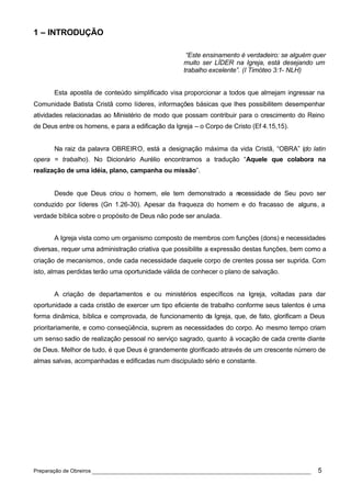 1 – INTRODUÇÃO

                                                    “Este ensinamento é verdadeiro: se alguém quer
                                                   muito ser LÍDER na Igreja, está desejando um
                                                   trabalho excelente”. (I Timóteo 3:1- NLH)


       Esta apostila de conteúdo simplificado visa proporcionar a todos que almejam ingressar na
Comunidade Batista Cristã como líderes, informações básicas que lhes possibilitem desempenhar
atividades relacionadas ao Ministério de modo que possam contribuir para o crescimento do Reino
de Deus entre os homens, e para a edificação da Igreja – o Corpo de Cristo (Ef 4.15,15).


       Na raiz da palavra OBREIRO, está a designação máxima da vida Cristã, “OBRA” (do latin
opera = trabalho). No Dicionário Aurélio encontramos a tradução “Aquele que colabora na
realização de uma idéia, plano, campanha ou missão”.


       Desde que Deus criou o homem, ele tem demonstrado a necessidade de Seu povo ser
conduzido por líderes (Gn 1.26-30). Apesar da fraqueza do homem e do fracasso de alguns, a
verdade bíblica sobre o propósito de Deus não pode ser anulada.


       A Igreja vista como um organismo composto de membros com funções (dons) e necessidades
diversas, requer uma administração criativa que possibilite a expressão destas funções, bem como a
criação de mecanismos, onde cada necessidade daquele corpo de crentes possa ser suprida. Com
isto, almas perdidas terão uma oportunidade válida de conhecer o plano de salvação.


       A criação de departamentos e ou ministérios específicos na Igreja, voltadas para dar
oportunidade a cada cristão de exercer um tipo eficiente de trabalho conforme seus talentos é uma
forma dinâmica, bíblica e comprovada, de funcionamento da Igreja, que, de fato, glorificam a Deus
prioritariamente, e como conseqüência, suprem as necessidades do corpo. Ao mesmo tempo criam
um senso sadio de realização pessoal no serviço sagrado, quanto à vocação de cada crente diante
de Deus. Melhor de tudo, é que Deus é grandemente glorificado através de um crescente número de
almas salvas, acompanhadas e edificadas num discipulado sério e constante.




Preparação de Obreiros ______________________________________________________________          5
 