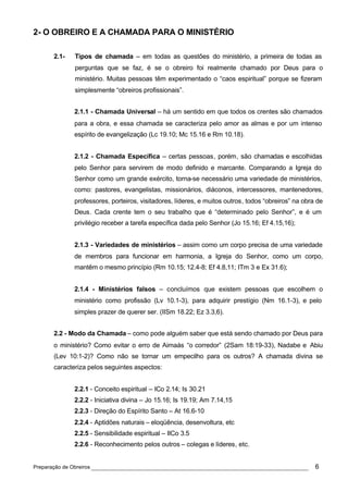 2- O OBREIRO E A CHAMADA PARA O MINISTÉRIO

      2.1-   Tipos de chamada – em todas as questões do ministério, a primeira de todas as
             perguntas que se faz, é se o obreiro foi realmente chamado por Deus para o
             ministério. Muitas pessoas têm experimentado o “caos espiritual” porque se fizeram
             simplesmente “obreiros profissionais”.


             2.1.1 - Chamada Universal – há um sentido em que todos os crentes são chamados
             para a obra, e essa chamada se caracteriza pelo amor as almas e por um intenso
             espírito de evangelização (Lc 19.10; Mc 15.16 e Rm 10.18).


             2.1.2 - Chamada Específica – certas pessoas, porém, são chamadas e escolhidas
             pelo Senhor para servirem de modo definido e marcante. Comparando a Igreja do
             Senhor como um grande exército, torna-se necessário uma variedade de ministérios,
             como: pastores, evangelistas, missionários, diáconos, intercessores, mantenedores,
             professores, porteiros, visitadores, líderes, e muitos outros, todos “obreiros” na obra de
             Deus. Cada crente tem o seu trabalho que é “determinado pelo Senhor”, e é um
             privilégio receber a tarefa específica dada pelo Senhor (Jo 15.16; Ef 4.15,16);


             2.1.3 - Variedades de ministérios – assim como um corpo precisa de uma variedade
             de membros para funcionar em harmonia, a Igreja do Senhor, como um corpo,
             mantêm o mesmo princípio (Rm 10.15; 12.4-8; Ef 4.8,11; ITm 3 e Ex 31.6);


             2.1.4 - Ministérios falsos – concluímos que existem pessoas que escolhem o
             ministério como profissão (Lv 10.1-3), para adquirir prestígio (Nm 16.1-3), e pelo
             simples prazer de querer ser. (IISm 18.22; Ez 3.3,6).


      2.2 - Modo da Chamada – como pode alguém saber que está sendo chamado por Deus para
      o ministério? Como evitar o erro de Aimaás “o corredor” (2Sam 18:19-33), Nadabe e Abiu
      (Lev 10:1-2)? Como não se tornar um empecilho para os outros? A chamada divina se
      caracteriza pelos seguintes aspectos:


             2.2.1 - Conceito espiritual – ICo 2.14; Is 30.21
             2.2.2 - Iniciativa divina – Jo 15.16; Is 19.19; Am 7.14,15
             2.2.3 - Direção do Espírito Santo – At 16.6-10
             2.2.4 - Aptidões naturais – eloqüência, desenvoltura, etc
             2.2.5 - Sensibilidade espiritual – IICo 3.5
             2.2.6 - Reconhecimento pelos outros – colegas e líderes, etc.


Preparação de Obreiros ______________________________________________________________               6
 