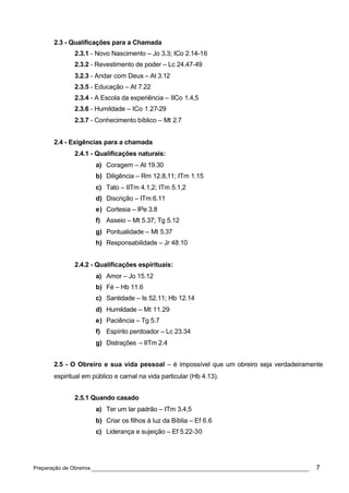 2.3 - Qualificações para a Chamada
             2.3.1 - Novo Nascimento – Jo 3.3; ICo 2.14-16
             2.3.2 - Revestimento de poder – Lc 24.47-49
             3.2.3 - Andar com Deus – At 3.12
             2.3.5 - Educação – At 7.22
             2.3.4 - A Escola da experiência – IICo 1.4,5
             2.3.6 - Humildade – ICo 1.27-29
             2.3.7 - Conhecimento bíblico – Mt 2.7


      2.4 - Exigências para a chamada
             2.4.1 - Qualificações naturais:
                     a) Coragem – At 19.30
                     b) Diligência – Rm 12.8,11; ITm 1.15
                     c) Tato – IITm 4.1,2; ITm 5.1,2
                     d) Discrição – ITm 6.11
                     e) Cortesia – IPe 3.8
                     f) Asseio – Mt 5.37; Tg 5.12
                     g) Pontualidade – Mt 5.37
                     h) Responsabilidade – Jr 48.10


             2.4.2 - Qualificações espirituais:
                     a) Amor – Jo 15.12
                     b) Fé – Hb 11.6
                     c) Santidade – Is 52.11; Hb 12.14
                     d) Humildade – Mt 11.29
                     e) Paciência – Tg 5.7
                     f) Espírito perdoador – Lc 23.34
                     g) Distrações – IITm 2.4


      2.5 - O Obreiro e sua vida pessoal – é impossível que um obreiro seja verdadeiramente
      espiritual em público e carnal na vida particular (Hb 4.13).


             2.5.1 Quando casado
                     a) Ter um lar padrão – ITm 3.4,5
                     b) Criar os filhos à luz da Bíblia – Ef 6.6
                     c) Liderança e sujeição – Ef 5.22-30




Preparação de Obreiros ______________________________________________________________   7
 