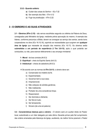 2.5.2 - Quando solteiro
                    a) Cuidar das coisas do Senhor – ICo 7.32
                    b) Ser exemplo dos fiéis – ITm 4.12
                    c) Fugir da prostituição – IITm 2.22




3 - O OBREIRO E AS SUAS ATIVIDADES

      3.1 - Obreiros (IITm 2.15) - são servos escolhidos segundo os critérios da Palavra de Deus,
      consagrados pelo Ministério da Igreja, mediante prévia aprovação do mesmo. A exemplo dos
      líderes, conforme preconiza a Bíblia, devem se consagrar ao serviço dos santos, sendo bons
      cooperadores na obra (ICo 16.15,16), suprindo as necessidades que surgirem em qualquer
      área da Igreja que necessite da atuação dos mesmos (ICo 16.17). Os obreiros serão
      submetidos a um período de experiência (I Tim 3:8-13), após o qual poderão ser
      conduzidos, ou não, para exercer efetivamente o seu encargo ministerial.


             1 - Moral - de boa conduta (At 6.3)
             2 - Espiritual – cheio do Espírito Santo (At 6.3)
             3 - Intelectual – cheios de sabedoria (At 6.3)


             à De acordo com as normas de ITm 3.8-13, o obreiro deve ser:
                    a) Conservador do mistério da fé;
                    b) Experimentado;
                    c) Governar bem a sua casa;
                    d) Irrepreensível;
                    e) Não cobiçoso de sórdida ganância;
                    f) Não maldizente;
                    g) Portador de uma consciência limpa;
                    h) Responsável;
                    i)   Ser dizimista e ofertante;
                    j)   Ser fiel em tudo;
                    k) Ser temperante;
                    l)   Sincero (de uma só palavra)


      3.2 - Características básicas para o obreiro - O obreiro será um auxiliar direto do Pastor
      local, subordinado a um líder delegado por este último. Deverão primar pelo fiel cumprimento
      das ordens emanadas pela liderança da Igreja, auxiliando, da melhor forma possível o Pastor




Preparação de Obreiros ______________________________________________________________          8
 