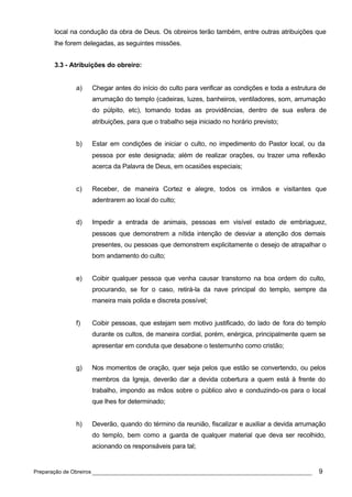 local na condução da obra de Deus. Os obreiros terão também, entre outras atribuições que
      lhe forem delegadas, as seguintes missões.


      3.3 - Atribuições do obreiro:


             a)   Chegar antes do início do culto para verificar as condições e toda a estrutura de
                  arrumação do templo (cadeiras, luzes, banheiros, ventiladores, som, arrumação
                  do púlpito, etc), tomando todas as providências, dentro de sua esfera de
                  atribuições, para que o trabalho seja iniciado no horário previsto;


             b)   Estar em condições de iniciar o culto, no impedimento do Pastor local, ou da
                  pessoa por este designada; além de realizar orações, ou trazer uma reflexão
                  acerca da Palavra de Deus, em ocasiões especiais;


             c)   Receber, de maneira Cortez e alegre, todos os irmãos e visitantes que
                  adentrarem ao local do culto;


             d)   Impedir a entrada de animais, pessoas em visível estado de embriaguez,
                  pessoas que demonstrem a nítida intenção de desviar a atenção dos demais
                  presentes, ou pessoas que demonstrem explicitamente o desejo de atrapalhar o
                  bom andamento do culto;


             e)   Coibir qualquer pessoa que venha causar transtorno na boa ordem do culto,
                  procurando, se for o caso, retirá-la da nave principal do templo, sempre da
                  maneira mais polida e discreta possível;


             f)   Coibir pessoas, que estejam sem motivo justificado, do lado de fora do templo
                  durante os cultos, de maneira cordial, porém, enérgica, principalmente quem se
                  apresentar em conduta que desabone o testemunho como cristão;


             g)   Nos momentos de oração, quer seja pelos que estão se convertendo, ou pelos
                  membros da Igreja, deverão dar a devida cobertura a quem está à frente do
                  trabalho, impondo as mãos sobre o público alvo e conduzindo-os para o local
                  que lhes for determinado;


             h)   Deverão, quando do término da reunião, fiscalizar e auxiliar a devida arrumação
                  do templo, bem como a guarda de qualquer material que deva ser recolhido,
                  acionando os responsáveis para tal;


Preparação de Obreiros ______________________________________________________________           9
 