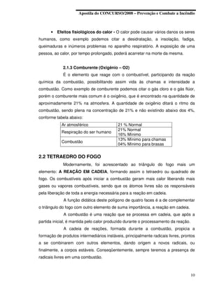 Apostila do CONCURSO/2008 – Prevenção e Combate a Incêndio



      •   Efeitos fisiológicos do calor - O calor pode causar vários danos os seres
humanos, como exemplo podemos citar a desidratação, a insolação, fadiga,
queimaduras e inúmeros problemas no aparelho respiratório. A exposição de uma
pessoa, ao calor, por tempo prolongado, poderá acarretar na morte da mesma.


             2.1.3 Comburente (Oxigênio – O2)
             É o elemento que reage com o combustível, participando da reação
química da combustão, possibilitando assim vida às chamas e intensidade a
combustão. Como exemplo de comburente podemos citar o gás cloro e o gás flúor,
porém o comburente mais comum é o oxigênio, que é encontrado na quantidade de
aproximadamente 21% na atmosfera. A quantidade de oxigênio ditará o ritmo da
combustão, sendo plena na concentração de 21% e não existindo abaixo dos 4%,
conforme tabela abaixo:
            Ar atmosférico                 21 % Normal
                                           21% Normal
            Respiração do ser humano
                                           16% Mínimo
                                           13% Mínimo para chamas
            Combustão
                                           04% Mínimo para brasas


2.2 TETRAEDRO DO FOGO
             Modernamente, foi acrescentado ao triângulo do fogo mais um
elemento: A REAÇÃO EM CADEIA, formando assim o tetraedro ou quadrado de
fogo. Os combustíveis após iniciar a combustão geram mais calor liberando mais
gases ou vapores combustíveis, sendo que os átomos livres são os responsáveis
pela liberação de toda a energia necessária para a reação em cadeia.
             A função didática deste polígono de quatro faces é a de complementar
o triângulo do fogo com outro elemento de suma importância, a reação em cadeia.
             A combustão é uma reação que se processa em cadeia, que após a
partida inicial, é mantida pelo calor produzido durante o processamento da reação.
             A cadeia de reações, formada durante a combustão, propicia a
formação de produtos intermediários instáveis, principalmente radicais livres, prontos
a se combinarem com outros elementos, dando origem a novos radicais, ou
finalmente, a corpos estáveis. Conseqüentemente, sempre teremos a presença de
radicais livres em uma combustão.



                                                                                     10
 