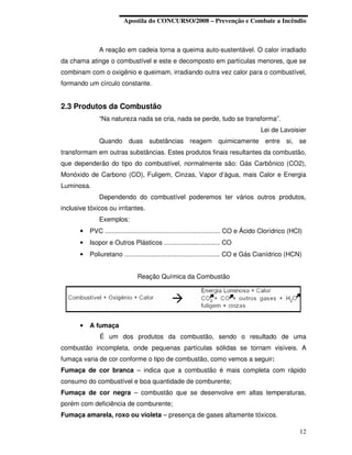 Apostila do CONCURSO/2008 – Prevenção e Combate a Incêndio



               A reação em cadeia torna a queima auto-sustentável. O calor irradiado
da chama atinge o combustível e este e decomposto em partículas menores, que se
combinam com o oxigênio e queimam, irradiando outra vez calor para o combustível,
formando um círculo constante.


2.3 Produtos da Combustão
               “Na natureza nada se cria, nada se perde, tudo se transforma”.
                                                                                        Lei de Lavoisier
               Quando duas substâncias reagem quimicamente entre si, se
transformam em outras substâncias. Estes produtos finais resultantes da combustão,
que dependerão do tipo do combustível, normalmente são: Gás Carbônico (CO2),
Monóxido de Carbono (CO), Fuligem, Cinzas, Vapor d’água, mais Calor e Energia
Luminosa.
               Dependendo do combustível poderemos ter vários outros produtos,
inclusive tóxicos ou irritantes.
               Exemplos:
       •   PVC ................................................................ CO e Ácido Clorídrico (HCI)
       •   Isopor e Outros Plásticos ............................... CO
       •   Poliuretano ..................................................... CO e Gás Cianídrico (HCN)


                                Reação Química da Combustão




       •   A fumaça
               É um dos produtos da combustão, sendo o resultado de uma
combustão incompleta, onde pequenas partículas sólidas se tornam visíveis. A
fumaça varia de cor conforme o tipo de combustão, como vemos a seguir:
Fumaça de cor branca – indica que a combustão é mais completa com rápido
consumo do combustível e boa quantidade de comburente;
Fumaça de cor negra – combustão que se desenvolve em altas temperaturas,
porém com deficiência de comburente;
Fumaça amarela, roxo ou violeta – presença de gases altamente tóxicos.

                                                                                                         12
 