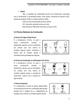 Apostila do CONCURSO/2008 – Prevenção e Combate a Incêndio



        •   Gases
                  São o resultado da modificação química do combustível, associado
com o comburente. A combustão produz, entre outros, monóxido de carbono (CO),
dióxido de carbono (CO2) e o acido cianídrico (HCN).
                  CO2: Em alta concentração provoca asfixia.
                  CO: Venenoso, podendo provocar morte.
                  Gás cianídrico: Altamente venenoso, provoca morte.


2.4 Pontos Notáveis da Combustão


a) Ponto de Fulgor (Flash Point)
É a temperatura mínima, na qual o
corpo       combustível         começa      a
desprender vapores, que se incendeiam
em   contato       com    uma     chama     ou
centelha (agente ígneo), entretanto a
chama       não    se    mantém    devido   a
insuficiência da quantidade de vapores.


b) Ponto de Combustão ou Inflamação (Fire Point)
É a temperatura mínima, na qual o
corpo       combustível         começa      a
desprender vapores, que se incendeiam
em   contato       com    uma     chama     ou
centelha (agente ígneo), e mantém-se
queimando, mesmo com a retirada do
agente ígneo.


c) Ponto de Ignição
É a temperatura, na qual os gases desprendidos
do combustível entram em combustão apenas pelo
contato com o oxigênio do ar, independente de
qualquer outra chama ou centelha (agente ígneo).


                                                                                 13
 