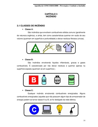 Apostila do CONCURSO/2008 – Prevenção e Combate a Incêndio



                                  CAPÍTULO 3
                                   INCÊNDIO



3.1 CLASSES DE INCÊNDIO
      •   Classe A:
             São incêndios que envolvem combustíveis sólidos comuns (geralmente
de natureza orgânica), e ainda, tem como características queimar em razão do seu
volume (queimam em superfície e profundidade) e deixar resíduos fibrosos (cinzas).




      •   Classe B:
             São incêndios envolvendo líquidos inflamáveis, graxas e gases
combustíveis. É caracterizado por não deixar resíduos e queimar apenas na
superfície exposta (queimam só em superfície ).




      •   Classe C:
             Qualquer incêndio envolvendo combustíveis energizados. Alguns
combustíveis energizados (aqueles que não possuem algum tipo de armazenador de
energia) podem se tornar classe A ou B, se for desligado da rede elétrica.




                                                                                14
 