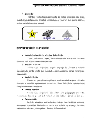 Apostila do CONCURSO/2008 – Prevenção e Combate a Incêndio



      •   Classe D:
              Incêndios resultantes da combustão de metais pirofóricos, são ainda
caracterizado pela queima em altas temperaturas e reagirem com alguns agentes
extintores (principalmente a água).




3.2 PROPORÇÕES DE INCÊNDIO


      •   Incêndio Incipiente (ou princípio de incêndio)
              Evento de mínimas proporções e para o qual é suficiente a utilização
de um ou mais aparelhos extintores portáteis.
      •   Pequeno Incêndio
              Evento cujas proporções exigem emprego de pessoal e material
especializado, sendo extinto com facilidade e sem apresentar perigo iminente de
propagação.
      •   Médio Incêndio
              Evento em que a área atingida e a sua intensidade exige a utilização
de meios e materiais equivalentes a um socorro básico de incêndio, apresentando
perigo iminente de propagação.
      •   Grande Incêndio
              Evento cujas proporções apresentam uma propagação crescente,
necessitando do emprego efetivo de mais de um socorro básico para a sua extinção.
      •   Extraordinário
              Incêndio oriundo de abalos sísmicos, vulcões, bombardeios e similares,
abrangendo quarteirões. Necessitando para a sua extinção do emprego de vários
socorros de bombeiro, mais apoio do Sistema de Defesa Civil.




                                                                                 15
 