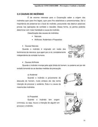 Apostila do CONCURSO/2008 – Prevenção e Combate a Incêndio



3.3 CAUSAS DE INCÊNDIO
             É de enorme interesse para a Corporação saber a origem dos
incêndios quer para fins legais, quer para fins estatísticos e prevencionistas. Daí a
importância de preservar-se o local do incêndio, procurando não destruir possíveis
provas nas operações de combate e rescaldo. Dessa forma, os peritos poderão
determinar com maior facilidade a causa do incêndio.
             Classificação das causas de incêndios
                  •    Naturais
                  •    Artificiais: Acidentais e Propositais


      •   Causas Naturais
      Quando o incêndio é originado em razão dos
fenômenos da natureza, que agem por si só, completamente
independente da vontade humana.


      •   Causas Artificiais
      Quando o incêndio irrompe pela ação direta do homem, ou poderia ser por ele
evitado tomando-se as devidas medidas de precaução.


             a) Acidental
             Quando o incêndio é proveniente do
descuido do homem, muito embora ele não tenha
intenção de provocar o acidente. Esta é a causa da
maioria dos incêndios.




             b) Proposital
             Quando      o     incêndio   tem    origem
criminosa, ou seja, houve a intenção de alguém em
provocar o incêndio.




                                                                                  16
 
