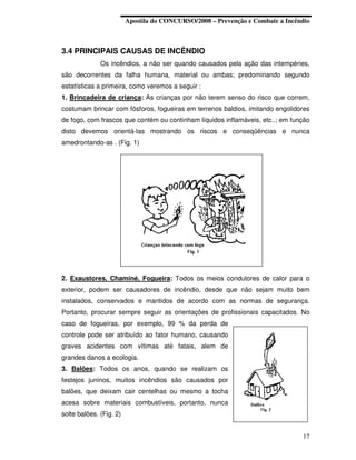Apostila do CONCURSO/2008 – Prevenção e Combate a Incêndio



3.4 PRINCIPAIS CAUSAS DE INCÊNDIO
              Os incêndios, a não ser quando causados pela ação das intempéries,
são decorrentes da falha humana, material ou ambas; predominando segundo
estatísticas a primeira, como veremos a seguir :
1. Brincadeira de criança: As crianças por não terem senso do risco que correm,
costumam brincar com fósforos, fogueiras em terrenos baldios, imitando engolidores
de fogo, com frascos que contém ou continham líquidos inflamáveis, etc..; em função
disto devemos orientá-las mostrando os riscos e conseqüências e nunca
amedrontando-as . (Fig. 1)




2. Exaustores, Chaminé, Fogueira: Todos os meios condutores de calor para o
exterior, podem ser causadores de incêndio, desde que não sejam muito bem
instalados, conservados e mantidos de acordo com as normas de segurança.
Portanto, procurar sempre seguir as orientações de profissionais capacitados. No
caso de fogueiras, por exemplo, 99 % da perda de
controle pode ser atribuído ao fator humano, causando
graves acidentes com vítimas até fatais, alem de
grandes danos a ecologia.
3. Balões: Todos os anos, quando se realizam os
festejos juninos, muitos incêndios são causados por
balões, que deixam cair centelhas ou mesmo a tocha
acesa sobre materiais combustíveis, portanto, nunca
solte balões. (Fig. 2)


                                                                                17
 