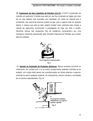 Apostila do CONCURSO/2008 – Prevenção e Combate a Incêndio



10. Vazamento de Gás Liqüefeito de Petróleo (G.L.P.): O GLP é acelerador de
incêndio em potencial. O botijão que está em uso fica conectado ao fogão, por meio
de um tubo plástico que incendeia com facilidade, em razão do material que é
constituído, isto ocorrendo teremos acesso ao gás, pois o registro está em posição
aberto, o reserva que está ao lado, poderá receber calor suficiente para romper a
válvula de segurança, provocando a propagação do fogo por todo o prédio.
Devemos colocar tais recipientes fora da residência, conectando-o por uma
mangueira resistente preconizada pelo Conselho Nacional de Petróleo que contém
data de validade.




11. Ignição ou Explosão de Produtos Químicos: Alguns produtos químicos ou
inflamáveis, em contato com o ar ou outros componentes, poderão incendiar-se ou
explodir, em função disto devem ser acondicionados em locais próprios e seguros,
evitando-se assim qualquer acidente, ao manipulá-los, procure sempre a orientação
de um técnico especializado. (Fig. 8)




                                                                               20
 
