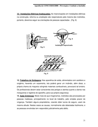 Apostila do CONCURSO/2008 – Prevenção e Combate a Incêndio



12 - Instalações Elétricas Inadequadas: As improvisações em instalações elétricas
na construção, reforma ou ampliação são responsáveis pela maioria dos incêndios,
portanto, devemos seguir as orientações de pessoas capacitadas . (Fig. 9)




13. Trabalhos de Soldagens: Nos aparelhos de solda, alimentados com acetileno e
oxigênio, havendo um vazamento, isto poderá gerar um incêndio, além disso, a
própria chama do maçarico atingindo materiais combustíveis, provocará tal sinistro.
Os profissionais devem estar conscientes dos perigos e atentos quanto a danos nas
mangueiras e registros do aparelho, para sua própria segurança.
14. Ação Criminosa: Muito mais do que imaginamos, incêndios são provocados por
pessoas maldosas, principalmente no local de trabalho, pelo simples prazer de
vingança. Também alguns proprietários, visando obter lucros do seguro, usam da
mesma atitude. Nestes casos as causas, normalmente são detectadas facilmente, e
as pessoas envolvidas tem respondido judicialmente pelo delito.




                                                                                21
 