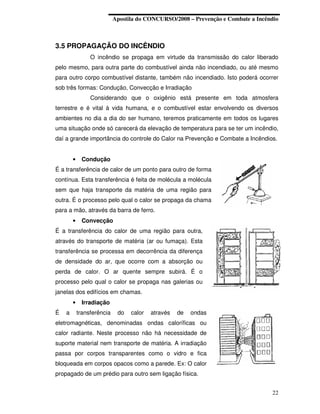 Apostila do CONCURSO/2008 – Prevenção e Combate a Incêndio



3.5 PROPAGAÇÃO DO INCÊNDIO
                 O incêndio se propaga em virtude da transmissão do calor liberado
pelo mesmo, para outra parte do combustível ainda não incendiado, ou até mesmo
para outro corpo combustível distante, também não incendiado. Isto poderá ocorrer
sob três formas: Condução, Convecção e Irradiação
                 Considerando que o oxigênio está presente em toda atmosfera
terrestre e é vital à vida humana, e o combustível estar envolvendo os diversos
ambientes no dia a dia do ser humano, teremos praticamente em todos os lugares
uma situação onde só carecerá da elevação de temperatura para se ter um incêndio,
daí a grande importância do controle do Calor na Prevenção e Combate a Incêndios.


        •    Condução
É a transferência de calor de um ponto para outro de forma
contínua. Esta transferência é feita de molécula a molécula
sem que haja transporte da matéria de uma região para
outra. É o processo pelo qual o calor se propaga da chama
para a mão, através da barra de ferro.
        •    Convecção
É a transferência do calor de uma região para outra,
através do transporte de matéria (ar ou fumaça). Esta
transferência se processa em decorrência da diferença
de densidade do ar, que ocorre com a absorção ou
perda de calor. O ar quente sempre subirá. É o
processo pelo qual o calor se propaga nas galerias ou
janelas dos edifícios em chamas.
        •    Irradiação
É   a       transferência    do   calor   através   de   ondas
eletromagnéticas, denominadas ondas caloríficas ou
calor radiante. Neste processo não há necessidade de
suporte material nem transporte de matéria. A irradiação
passa por corpos transparentes como o vidro e fica
bloqueada em corpos opacos como a parede. Ex: O calor
propagado de um prédio para outro sem ligação física.


                                                                                   22
 