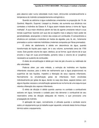 Apostila do CONCURSO/2008 – Prevenção e Combate a Incêndio



pois absorve calor numa velocidade muito maior, diminuindo consideravelmente a
temperatura do incêndio conseqüentemente extingüindo-o.
      Quando se adiciona à água substâncias umectantes na proporção de 1% de
Gardinol, Maprofix, Duponal, Lissapol ou Arestec, ela aumenta sua eficiência nos
combates a incêndios da Classe A. À água assim tratada damos o nome de "água
molhada". A sua maior eficiência advém do fato do agente umectante reduzir a sua
tensão superficial, fazendo com que ela se espalhe mais e adquira maior poder de
penetrabilidade, alcançando o interior dos corpos em combustão. É extraordinária a
eficiência em combate a incêndios em fardos de algodão, juta, lã, etc., fortemente
prensados e outros materiais hidrófobos (materiais compostos por fibras prensados).
      O efeito de abafamento é obtido em decorrência da água, quando
transformada de líquido para vapor, ter o seu volume, aumentado cerca de 1700
vezes. Este grande volume de vapor, desloca, ao se formar, igual volume de ar que
envolve o fogo em suas proximidades, portanto reduz o volume de ar (oxigênio)
necessário ao sustento da combustão.
      O efeito de emulsificação é obtido por meio de jato chuveiro ou neblinado de
alta velocidade.
      Pode-se obter, por este método, a extinção de incêndios em líquidos
inflamáveis viscosos, pois o efeito de resfriamento que a água proporcionará na
superfície de tais líquidos, impedirá a liberação de seus vapores inflamáveis.
Normalmente        na   emulsificação   gotas   de   inflamáveis   ficam   envolvidas
individualmente por gotas de água, dando no caso dos óleos, aspecto leitoso; com
alguns líquidos viscosos a emulsificação apresenta-se na forma de uma espuma que
retarda a liberação dos vapores inflamáveis.
      O efeito de diluição é obtido quando usamos no combate a combustíveis
solúveis em água, tomando o cuidado para não derramar o combustível do seu
reservatório antes da diluição adequada do mesmo, o que provocaria uma
propagação do incêndio.
      A aplicação de vapor, normalmente, é utilizada quando o combate ocorre
sobre um equipamento que já trabalha super aquecido, evitando desta forma choque
térmico sobre o equipamento.




                                                                                  25
 