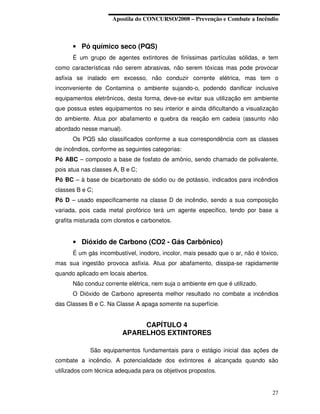 Apostila do CONCURSO/2008 – Prevenção e Combate a Incêndio



      • Pó químico seco (PQS)
      É um grupo de agentes extintores de finíssimas partículas sólidas, e tem
como características não serem abrasivas, não serem tóxicas mas pode provocar
asfixia se inalado em excesso, não conduzir corrente elétrica, mas tem o
inconveniente de Contamina o ambiente sujando-o, podendo danificar inclusive
equipamentos eletrônicos, desta forma, deve-se evitar sua utilização em ambiente
que possua estes equipamentos no seu interior e ainda dificultando a visualização
do ambiente. Atua por abafamento e quebra da reação em cadeia (assunto não
abordado nesse manual).
      Os PQS são classificados conforme a sua correspondência com as classes
de incêndios, conforme as seguintes categorias:
Pó ABC – composto a base de fosfato de amônio, sendo chamado de polivalente,
pois atua nas classes A, B e C;
Pó BC – à base de bicarbonato de sódio ou de potássio, indicados para incêndios
classes B e C;
Pó D – usado especificamente na classe D de incêndio, sendo a sua composição
variada, pois cada metal pirofórico terá um agente especifico, tendo por base a
grafita misturada com cloretos e carbonetos.


      • Dióxido de Carbono (CO2 - Gás Carbônico)
      É um gás incombustível, inodoro, incolor, mais pesado que o ar, não é tóxico,
mas sua ingestão provoca asfixia. Atua por abafamento, dissipa-se rapidamente
quando aplicado em locais abertos.
      Não conduz corrente elétrica, nem suja o ambiente em que é utilizado.
      O Dióxido de Carbono apresenta melhor resultado no combate a incêndios
das Classes B e C. Na Classe A apaga somente na superfície.


                               CAPÍTULO 4
                          APARELHOS EXTINTORES

             São equipamentos fundamentais para o estágio inicial das ações de
combate a incêndio. A potencialidade dos extintores é alcançada quando são
utilizados com técnica adequada para os objetivos propostos.


                                                                                27
 