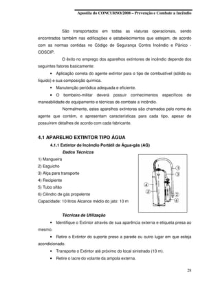 Apostila do CONCURSO/2008 – Prevenção e Combate a Incêndio



                São transportados    em todas as viaturas operacionais, sendo
encontrados também nas edificações e estabelecimentos que estejam, de acordo
com as normas contidas no Código de Segurança Contra Incêndio e Pânico -
COSCIP.
                O êxito no emprego dos aparelhos extintores de incêndio depende dos
seguintes fatores basicamente:
      •   Aplicação correta do agente extintor para o tipo de combustível (sólido ou
líquido) e sua composição química.
      •   Manutenção periódica adequada e eficiente.
      •   O     bombeiro-militar   deverá   possuir   conhecimentos   específicos   de
maneabilidade do equipamento e técnicas de combate a incêndio.
                Normalmente, estes aparelhos extintores são chamados pelo nome do
agente que contém, e apresentam características para cada tipo, apesar de
possuírem detalhes de acordo com cada fabricante.


4.1 APARELHO EXTINTOR TIPO ÁGUA
      4.1.1 Extintor de Incêndio Portátil de Água-gás (AG)
                Dados Técnicos
1) Mangueira
2) Esguicho
3) Alça para transporte
4) Recipiente
5) Tubo sifão
6) Cilindro de gás propelente
Capacidade: 10 litros Alcance médio do jato: 10 m


                Técnicas de Utilização
      •   Identifique o Extintor através de sua aparência externa e etiqueta presa ao
mesmo.
      •   Retire o Extintor do suporte preso a parede ou outro lugar em que esteja
acondicionado.
      •   Transporte o Extintor até próximo do local sinistrado (10 m).
      •   Retire o lacre do volante da ampola externa.

                                                                                    28
 