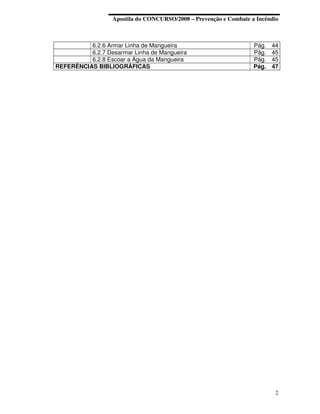 Apostila do CONCURSO/2008 – Prevenção e Combate a Incêndio



          6.2.6 Armar Linha de Mangueira                           Pág.   44
          6.2.7 Desarmar Linha de Mangueira                        Pág.   45
          6.2.8 Escoar a Água da Mangueira                         Pág.   45
REFERÊNCIAS BIBLIOGRÁFICAS                                         Pág.   47




                                                                           2
 