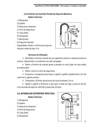 Apostila do CONCURSO/2008 – Prevenção e Combate a Incêndio



          4.2.2 Extintor de Incêndio Portátil de Espuma Mecânica
                Dados Técnicos
1) Mangueira
2) Gatilho
3) Alça para transporte
4) Pino de Segurança
5) Tubo Sifão
6) Recipiente
7) Manômetro
8) Esguicho Aerador
Capacidade: Produz ± 80 litros de espuma
Alcance médio do jato: 5 m


                Técnicas de Utilização
      •      Identifique o Extintor através de sua aparência externa e etiqueta presa ao
mesmo, observando no manômetro se está carregado.
      •      Retire o Extintor do suporte preso à parede ou outro lugar em que esteja
acondicionado.
      •      Retire o lacre e o pino de segurança.
      •      Empunhe a mangueira para baixo e aperte o gatilho rapidamente a fim de
confirmar o agente extintor.
      •      Transporte o Extintor até próximo do local sinistrado (10 m).
      •      Aperte o gatilho e direcione o jato para a base do fogo e procure formar
uma camada de espuma cobrindo a base das chamas.


4.3 APARELHO EXTINTOR TIPO CO2
                Dados Técnicos
1) Mangueira
2) Gatilho
3) Alça para transporte
4) Pino de Segurança
5) Tubo Sifão
6) Recipiente


                                                                                     31
 