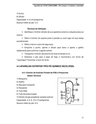Apostila do CONCURSO/2008 – Prevenção e Combate a Incêndio



7) Punho
8) Difusor
Capacidade: 4, 6 e 8 quilogramas
Alcance médio do jato: 3 m


                Técnicas de Utilização
      •      Identifique o Extintor através de sua aparência externa e etiqueta presa ao
mesmo.
      •      Retire o Extintor do suporte preso à parede ou outro lugar em que esteja
acondicionado.
      •      Retire o lacre e o pino de segurança.
      •      Empunhe o punho, aponte o difusor para baixo e aperte o gatilho
rapidamente para confirmar o agente extintor.
      •      Transporte o Extintor até próximo do local sinistrado (4 m).
      •      Direcione o jato para a base do fogo e movimente-o em forma de
"ziguezague" horizontal, a favor do vento.


4.4 APARELHO EXTINTOR TIPO PÓ QUÍMICO SECO (PQS)


      4.4.1 Extintor de Incêndio Portátil de PQS a Pressurizar
                Dados Técnicos
1) Mangueira
2) Gatilho
3) Alça para transporte
4) Recipiente
5) Tubo Sifão
6) Tubo de pressurização
7) Cilindro de gás propelente (ampola externa)
Capacidade: 4, 6, 8, 10 e 12 quilogramas
Alcance médio do jato: 6 m




                                                                                     32
 