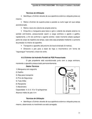Apostila do CONCURSO/2008 – Prevenção e Combate a Incêndio



                Técnicas de Utilização
      •      Identifique o Extintor através de sua aparência externa e etiqueta presa ao
mesmo.
      •      Retire o Extintor do suporte preso a parede ou outro lugar em que esteja
acondicionado.
      •      Retire o lacre do volante da ampola externa.
      •      Empunhe a mangueira para baixo e gire o volante da ampola externa no
sentido anti-horário, pressurizando assim a carga extintora e aperte o gatilho,
rapidamente, a fim de confirmar o agente extintor, neste momento afaste qualquer
parte do corpo da trajetória da tampa, caso esta seja projetada mediante o aumento
da pressão no interior do aparelho.
      •      Transporte o aparelho até próximo do local sinistrado (6 metros).
      •      Direcione o jato para a base do fogo e movimente-o em forma de
"ziguezague" horizontal, a favor do vento.


      4.4.2 Extintor de Incêndio Portátil de PQS Pressurizado
                O gás propelente está acondicionado junto com a carga extintora,
mantendo o aparelho pressurizado permanentemente.
                Dados Técnicos
1) Mangueira com esguicho
2) Gatilho
3) Alça para transporte
4) Pino de Segurança
5) Tubo Sifão
6) Recipiente
7) Manômetro
Capacidade: 4, 6, 8, 10 e 12 quilogramas
Alcance médio do jato: 6 m


                Técnicas de Utilização
      •      Identifique o Extintor através de sua aparência externa e etiqueta presa ao
mesmo, observando no manômetro se está carregado.



                                                                                     33
 