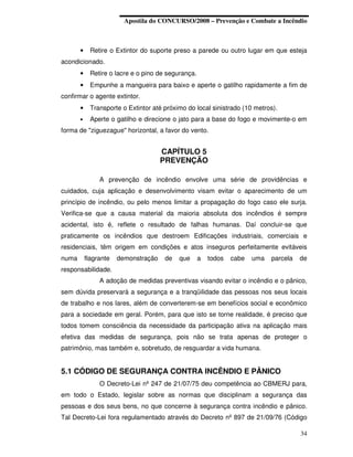 Apostila do CONCURSO/2008 – Prevenção e Combate a Incêndio



       •     Retire o Extintor do suporte preso a parede ou outro lugar em que esteja
acondicionado.
       •     Retire o lacre e o pino de segurança.
       •     Empunhe a mangueira para baixo e aperte o gatilho rapidamente a fim de
confirmar o agente extintor.
       •     Transporte o Extintor até próximo do local sinistrado (10 metros).
       •     Aperte o gatilho e direcione o jato para a base do fogo e movimente-o em
forma de "ziguezague" horizontal, a favor do vento.


                                      CAPÍTULO 5
                                      PREVENÇÃO

                A prevenção de incêndio envolve uma série de providências e
cuidados, cuja aplicação e desenvolvimento visam evitar o aparecimento de um
princípio de incêndio, ou pelo menos limitar a propagação do fogo caso ele surja.
Verifica-se que a causa material da maioria absoluta dos incêndios é sempre
acidental, isto é, reflete o resultado de falhas humanas. Daí concluir-se que
praticamente os incêndios que destroem Edificações industriais, comerciais e
residenciais, têm origem em condições e atos inseguros perfeitamente evitáveis
numa       flagrante   demonstração    de   que      a   todos   cabe   uma   parcela   de
responsabilidade.
                A adoção de medidas preventivas visando evitar o incêndio e o pânico,
sem dúvida preservará a segurança e a tranqüilidade das pessoas nos seus locais
de trabalho e nos lares, além de converterem-se em benefícios social e econômico
para a sociedade em geral. Porém, para que isto se torne realidade, é preciso que
todos tomem consciência da necessidade da participação ativa na aplicação mais
efetiva das medidas de segurança, pois não se trata apenas de proteger o
patrimônio, mas também e, sobretudo, de resguardar a vida humana.


5.1 CÓDIGO DE SEGURANÇA CONTRA INCÊNDIO E PÂNICO
                O Decreto-Lei nº 247 de 21/07/75 deu competência ao CBMERJ para,
em todo o Estado, legislar sobre as normas que disciplinam a segurança das
pessoas e dos seus bens, no que concerne à segurança contra incêndio e pânico.
Tal Decreto-Lei fora regulamentado através do Decreto nº 897 de 21/09/76 (Código

                                                                                        34
 