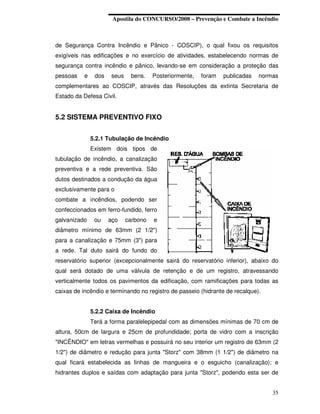Apostila do CONCURSO/2008 – Prevenção e Combate a Incêndio



de Segurança Contra Incêndio e Pânico - COSCIP), o qual fixou os requisitos
exigíveis nas edificações e no exercício de atividades, estabelecendo normas de
segurança contra incêndio e pânico, levando-se em consideração a proteção das
pessoas    e    dos   seus    bens.    Posteriormente,   foram   publicadas   normas
complementares ao COSCIP, através das Resoluções da extinta Secretaria de
Estado da Defesa Civil.


5.2 SISTEMA PREVENTIVO FIXO


               5.2.1 Tubulação de Incêndio
               Existem dois tipos de
tubulação de incêndio, a canalização
preventiva e a rede preventiva. São
dutos destinados a condução da água
exclusivamente para o
combate a incêndios, podendo ser
confeccionados em ferro-fundido, ferro
galvanizado     ou    aço    carbono   e
diâmetro mínimo de 63mm (2 1/2")
para a canalização e 75mm (3") para
a rede. Tal duto sairá do fundo do
reservatório superior (excepcionalmente sairá do reservatório inferior), abaixo do
qual será dotado de uma válvula de retenção e de um registro, atravessando
verticalmente todos os pavimentos da edificação, com ramificações para todas as
caixas de incêndio e terminando no registro de passeio (hidrante de recalque).


               5.2.2 Caixa de Incêndio
               Terá a forma paralelepipedal com as dimensões mínimas de 70 cm de
altura, 50cm de largura e 25cm de profundidade; porta de vidro com a inscrição
"INCÊNDIO" em letras vermelhas e possuirá no seu interior um registro de 63mm (2
1/2") de diâmetro e redução para junta "Storz" com 38mm (1 1/2") de diâmetro na
qual ficará estabelecida as linhas de mangueira e o esguicho (canalização); e
hidrantes duplos e saídas com adaptação para junta "Storz", podendo esta ser de


                                                                                  35
 