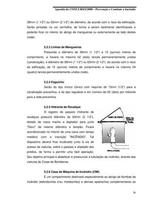 Apostila do CONCURSO/2008 – Prevenção e Combate a Incêndio



38mm (1 1/2") ou 63mm (2 1/2") de diâmetro, de acordo com o risco da edificação.
Serão pintadas na cor vermelha, de forma a serem facilmente identificáveis e
poderão ficar no interior do abrigo de mangueiras ou externamente ao lado destes
(rede).


             5.2.3 Linhas de Mangueiras
             Possuirão o diâmetro de 38mm (1 1/2") e 15 (quinze) metros de
comprimento, e haverá no máximo 02 (dois) lances permanentemente unidos
(canalização), e diâmetro de 38mm (1 1/2") ou 63mm (2 1/2"), de acordo com o risco
da edificação, de 15 (quinze) metros de comprimento e haverá no máximo 04
(quatro) lances permanentemente unidos (rede).


             5.2.4 Esguicho
             Serão do tipo tronco cônico com requinte de 13mm (1/2") para a
canalização preventiva, e do tipo regulável e em número de 02 (dois) por hidrante
para a rede preventiva.


             5.2.5 Hidrante de Recalque
             O registro de passeio (hidrante de
recalque) possuirá diâmetro de 63mm (2 1/2"),
dotado de rosca macho e daptador para junta
"Storz" de mesmo diâmetro e tampão. Ficará
acondicionado no interior de uma caixa com tampo
metálico   com   a   inscrição    "INCÊNDIO".    Tal
dispositivo deverá ficar localizado junto à via de
acesso de viaturas, sobre o passeio e afastado dos
prédios, de forma a permitir uma fácil operação.
Seu objetivo principal é abastecer e pressurizar a tubulação de incêndio, através das
viaturas do Corpo de Bombeiros.


             5.2.6 Casa de Máquina de Incêndio (CMI)
             É um compartimento destinado especialmente ao abrigo de bombas de
incêndio (eletrobomba e/ou motobomba) e demais apetrechos complementares ao


                                                                                  36
 