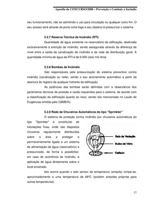 Apostila do CONCURSO/2008 – Prevenção e Combate a Incêndio



seu funcionamento, não se admitindo o uso para circulação ou qualquer outro fim. O
seu acesso será através da porta corta-fogo e seu objetivo é pressurizar o sistema.


               5.2.7 Reserva Técnica de Incêndio (RTI)
               Quantidade de água existente no reservatório da edificação, destinada
exclusivamente à extinção de incêndio, sendo assegurada através da diferença de
nível entre a saída da canalização de incêndio e da rede de distribuição geral. A
quantidade mínima de água da RTI é de 6.000 (seis mil) litros.


               5.2.8 Bombas de Incêndio
               São responsáveis pela pressurização do sistema preventivo contra
incêndio (canalização ou rede), sendo o seu acionamento automático a partir da
abertura do registro de qualquer hidrante da edificação.
               As potências das bombas serão definidas com a observância dos
parâmetros técnicos de pressão e vazão requeridos para o sistema, de acordo com
a classificação da edificação quanto ao risco, sendo isto mencionado no Laudo de
Exigências emitido pelo CBMERJ.


               5.2.9 Rede de Chuveiros Automáticos do tipo "Sprinkler"
               O sistema de proteção contra incêndio por chuveiros automáticos do
tipo    "Sprinkler"    é       constituído   de
tubulações fixas, onde são dispostos
chuveiros     regularmente         distribuídos
sobre     a     área       a      proteger   e
permanentemente ligado a um sistema
de alimentação de água (reservatório) e
pressurizado, de forma a possibilitar,
em caso de ocorrência de incêndio, a
aplicação de água diretamente sobre o
local sinistrado.
               Isto ocorre quando o selo sensor de temperatura (ampola) rompe-se,
aproximadamente a uma temperatura de 68ºC (existem ampolas próprias para
outras temperaturas).


                                                                                  37
 