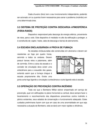 Apostila do CONCURSO/2008 – Prevenção e Combate a Incêndio



             Cada chuveiro (bico) tem o seu funcionamento independente, podendo
ser acionado um ou quantos forem necessários para sanar o problema (incêndio) em
uma determinada área.


5.3 SISTEMA DE PROTEÇÃO CONTRA DESCARGA ATMOSFÉRICA
(PÁRA-RAIOS)
             Dispositivo responsável pela descarga de energia elétrica, proveniente
de raios, para o solo. Este dispositivo é instalado no alto da edificação a proteger, e
é constituído de: captor, haste, cabo de descarga e barras de aterramento.


5.4 ESCADA ENCLAUSURADA A PROVA DE FUMAÇA
             As escadas enclausuradas são construídas em alvenaria e devem ser
resistentes ao fogo por quatro horas,
servindo a todos os andares. Devem
possuir lances retos e patamares, além
de corrimão. Entre a caixa da escada e o
corredor de circulação deve existir uma
antecâmara para a exaustão dos gases,
evitando assim que a fumaça chegue à
escada propriamente dita. Existe uma
porta corta-fogo ligando a circulação à antecâmara e outra ligando esta à escada.


5.5 OPERAÇÃO DE PREVENÇÃO CONTRA INCÊNDIO
             Toda vez que o Bombeiro Militar estiver empenhado em serviço de
prevenção, quer em edificações no plano horizontal ou vertical, deve sempre fazer o
levantamento e reconhecimento dos dispositivos preventivos contra incêndio e
pânico existentes, seus estados de conservação e funcionamento adequado. Estes
cuidados preliminares fazem com que em caso de uma anormalidade em que seja
necessária a atuação do Bombeiro, esta se dará com maior rapidez e eficiência.




                                                                                    38
 
