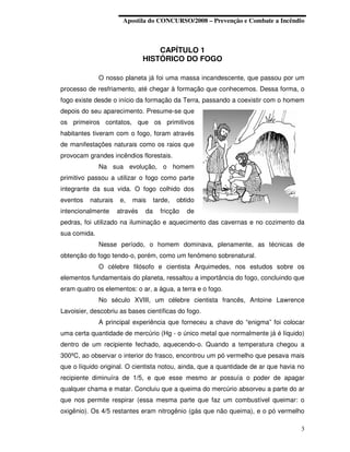 Apostila do CONCURSO/2008 – Prevenção e Combate a Incêndio



                                   CAPÍTULO 1
                               HISTÓRICO DO FOGO

              O nosso planeta já foi uma massa incandescente, que passou por um
processo de resfriamento, até chegar à formação que conhecemos. Dessa forma, o
fogo existe desde o início da formação da Terra, passando a coexistir com o homem
depois do seu aparecimento. Presume-se que
os primeiros contatos, que os primitivos
habitantes tiveram com o fogo, foram através
de manifestações naturais como os raios que
provocam grandes incêndios florestais.
              Na sua evolução, o homem
primitivo passou a utilizar o fogo como parte
integrante da sua vida. O fogo colhido dos
eventos   naturais    e,   mais     tarde,   obtido
intencionalmente     através   da     fricção   de
pedras, foi utilizado na iluminação e aquecimento das cavernas e no cozimento da
sua comida.
              Nesse período, o homem dominava, plenamente, as técnicas de
obtenção do fogo tendo-o, porém, como um fenômeno sobrenatural.
              O célebre filósofo e cientista Arquimedes, nos estudos sobre os
elementos fundamentais do planeta, ressaltou a importância do fogo, concluindo que
eram quatro os elementos: o ar, a água, a terra e o fogo.
              No século XVIII, um célebre cientista francês, Antoine Lawrence
Lavoisier, descobriu as bases científicas do fogo.
              A principal experiência que forneceu a chave do “enigma” foi colocar
uma certa quantidade de mercúrio (Hg - o único metal que normalmente já é líquido)
dentro de um recipiente fechado, aquecendo-o. Quando a temperatura chegou a
300ºC, ao observar o interior do frasco, encontrou um pó vermelho que pesava mais
que o líquido original. O cientista notou, ainda, que a quantidade de ar que havia no
recipiente diminuíra de 1/5, e que esse mesmo ar possuía o poder de apagar
qualquer chama e matar. Concluiu que a queima do mercúrio absorveu a parte do ar
que nos permite respirar (essa mesma parte que faz um combustível queimar: o
oxigênio). Os 4/5 restantes eram nitrogênio (gás que não queima), e o pó vermelho

                                                                                   3
 