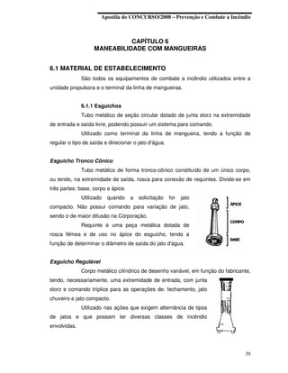 Apostila do CONCURSO/2008 – Prevenção e Combate a Incêndio



                             CAPÍTULO 6
                   MANEABILIDADE COM MANGUEIRAS


6.1 MATERIAL DE ESTABELECIMENTO
              São todos os equipamentos de combate a incêndio utilizados entre a
unidade propulsora e o terminal da linha de mangueiras.


              6.1.1 Esguichos
              Tubo metálico de seção circular dotado de junta storz na extremidade
de entrada e saída livre, podendo possuir um sistema para comando.
              Utilizado como terminal da linha de mangueira, tendo a função de
regular o tipo de saída e direcionar o jato d'água.


Esguicho Tronco Cônico
              Tubo metálico de forma tronco-cônico constituído de um único corpo,
ou tendo, na extremidade de saída, rosca para conexão de requintes. Divide-se em
três partes: base, corpo e ápice.
              Utilizado   quando    a   solicitação   for   jato
compacto. Não possui comando para variação de jato,
sendo o de maior difusão na Corporação.
              Requinte é uma peça metálica dotada de
rosca fêmea e de uso no ápice do esguicho, tendo a
função de determinar o diâmetro de saída do jato d'água.


Esguicho Regulável
              Corpo metálico cilíndrico de desenho variável, em função do fabricante,
tendo, necessariamente, uma extremidade de entrada, com junta
storz e comando tríplice para as operações de: fechamento, jato
chuveiro e jato compacto.
              Utilizado nas ações que exigem alternância de tipos
de jatos e que possam ter diversas classes de incêndio
envolvidas.




                                                                                  39
 