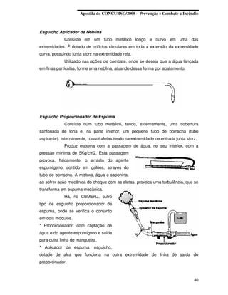 Apostila do CONCURSO/2008 – Prevenção e Combate a Incêndio



Esguicho Aplicador de Neblina
             Consiste em um tubo metálico longo e curvo em uma das
extremidades. É dotado de orifícios circulares em toda a extensão da extremidade
curva, possuindo junta storz na extremidade reta.
             Utilizado nas ações de combate, onde se deseja que a água lançada
em finas partículas, forme uma neblina, atuando dessa forma por abafamento.




Esguicho Proporcionador de Espuma
             Consiste num tubo metálico, tendo, externamente, uma cobertura
sanfonada de lona e, na parte inferior, um pequeno tubo de borracha (tubo
aspirante). Internamente, possui aletas tendo na extremidade de entrada junta storz.
             Produz espuma com a passagem de água, no seu interior, com a
pressão mínima de 5Kg/cm2. Esta passagem
provoca, fisicamente, o arrasto do agente
espumígeno, contido em galões, através do
tubo de borracha. A mistura, água e saponina,
ao sofrer ação mecânica do choque com as aletas, provoca uma turbulência, que se
transforma em espuma mecânica.
             Há, no CBMERJ, outro
tipo de esguicho proporcionador de
espuma, onde se verifica o conjunto
em dois módulos.
* Proporcionador: com captação de
água e do agente espumígeno e saída
para outra linha de mangueira.
* Aplicador de espuma: esguicho,
dotado de alça que funciona na outra extremidade de linha de saída do
proporcinador.



                                                                                  40
 