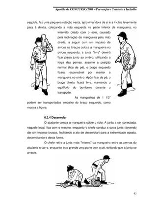 Apostila do CONCURSO/2008 – Prevenção e Combate a Incêndio



seguida, faz uma pequena rotação nesta, aproximando-a de si e a inclina levemente
para à direita, colocando a mão esquerda na parte inferior da mangueira, no
                      intervalo criado com o solo, causado
                      pela inclinação da mangueira pela mão
                      direita, a seguir com um impulso de
                      ambos os braços coloca a mangueira no
                      ombro esquerdo, a junta "livre" deverá
                      ficar presa junto ao ombro, utilizando a
                      força das pernas, assume a posição
                      normal (fica de pé), o braço esquerdo
                      ficará    responsável   por   manter    a
                      mangueira no ombro. Após ficar de pé, o
                      braço direito ficará livre, mantendo o
                      equilíbrio    do   bombeiro   durante   o
                      transporte.
                                     As mangueiras de 1 1/2"
podem ser transportadas embaixo do braço esquerdo, como
mostra a figura.


             6.2.4 Desenrolar
             O ajudante coloca a mangueira sobre o solo. A junta a ser conectada,
naquele local, fica com o mesmo, enquanto o chefe conduz a outra junta (devendo
dar um impulso brusco, facilitando o ato de desenrolar) para a extremidade oposta,
desenrolando-a desta forma.
             O chefe retira a junta mais "interna" da mangueira entre as pernas do
ajudante e corre, enquanto este prende uma parte com o pé, evitando que a junta se
arraste.




                                                                               43
 