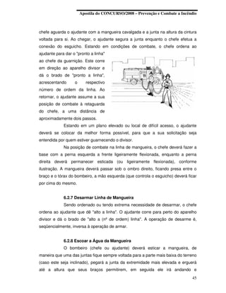 Apostila do CONCURSO/2008 – Prevenção e Combate a Incêndio



chefe aguarda o ajudante com a mangueira cavalgada e a junta na altura da cintura
voltada para si. Ao chegar, o ajudante segura a junta enquanto o chefe efetua a
conexão do esguicho. Estando em condições de combate, o chefe ordena ao
ajudante para dar o "pronto a linha"
ao chefe da guarnição. Este corre
em direção ao aparelho divisor e
dá o brado de "pronto a linha",
acrescentando      o      respectivo
número de ordem da linha. Ao
retornar, o ajudante assume a sua
posição de combate à retaguarda
do chefe, a uma distância de
aproximadamente dois passos.
             Estando em um plano elevado ou local de difícil acesso, o ajudante
deverá se colocar da melhor forma possível, para que a sua solicitação seja
entendida por quem estiver guarnecendo o divisor.
             Na posição de combate na linha de mangueira, o chefe deverá fazer a
base com a perna esquerda a frente ligeiramente flexionada, enquanto a perna
direita deverá permanecer esticada (ou ligeiramente flexionada), conforme
ilustração. A mangueira deverá passar sob o ombro direito, ficando presa entre o
braço e o tórax do bombeiro, a mão esquerda (que controla o esguicho) deverá ficar
por cima do mesmo.


             6.2.7 Desarmar Linha de Mangueira
             Sendo ordenado ou tendo extrema necessidade de desarmar, o chefe
ordena ao ajudante que dê "alto a linha". O ajudante corre para perto do aparelho
divisor e dá o brado de "alto a (nº de ordem) linha". A operação de desarme é,
seqüencialmente, inversa à operação de armar.


             6.2.8 Escoar a Água da Mangueira
             O bombeiro (chefe ou ajudante) deverá esticar a mangueira, de
maneira que uma das juntas fique sempre voltada para a parte mais baixa do terreno
(caso este seja inclinado), pegará a junta da extremidade mais elevada e erguerá
até a altura que seus braços permitirem, em seguida ele irá andando e
                                                                               45
 