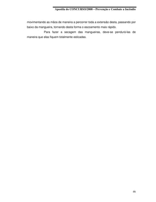 Apostila do CONCURSO/2008 – Prevenção e Combate a Incêndio



movimentando as mãos de maneira a percorrer toda a extensão desta, passando por
baixo da mangueira, tornando desta forma o escoamento mais rápido.
            Para fazer a secagem das mangueiras, deve-se pendurá-las de
maneira que elas fiquem totalmente esticadas.




                                                                            46
 