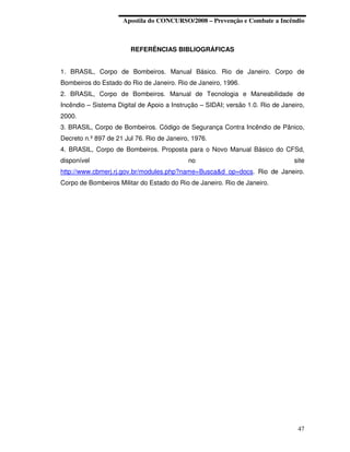 Apostila do CONCURSO/2008 – Prevenção e Combate a Incêndio



                        REFERÊNCIAS BIBLIOGRÁFICAS


1. BRASIL, Corpo de Bombeiros. Manual Básico. Rio de Janeiro. Corpo de
Bombeiros do Estado do Rio de Janeiro. Rio de Janeiro, 1996.
2. BRASIL, Corpo de Bombeiros. Manual de Tecnologia e Maneabilidade de
Incêndio – Sistema Digital de Apoio a Instrução – SIDAI; versão 1.0. Rio de Janeiro,
2000.
3. BRASIL, Corpo de Bombeiros. Código de Segurança Contra Incêndio de Pânico,
Decreto n.º 897 de 21 Jul 76. Rio de Janeiro, 1976.
4. BRASIL, Corpo de Bombeiros. Proposta para o Novo Manual Básico do CFSd,
disponível                                  no                                  site
http://www.cbmerj.rj.gov.br/modules.php?name=Busca&d_op=docs. Rio de Janeiro.
Corpo de Bombeiros Militar do Estado do Rio de Janeiro. Rio de Janeiro.




                                                                                 47
 