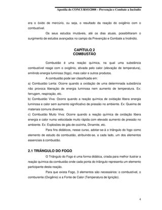 Apostila do CONCURSO/2008 – Prevenção e Combate a Incêndio



era o óxido de mercúrio, ou seja, o resultado da reação do oxigênio com o
combustível.
               Os seus estudos imutáveis, até os dias atuais, possibilitaram o
surgimento de estudos avançados no campo da Prevenção e Combate a Incêndio.


                                   CAPÍTULO 2
                                   COMBUSTÃO

               Combustão é uma reação química, na qual uma substância
combustível reage com o oxigênio, ativada pelo calor (elevação de temperatura),
emitindo energia luminosa (fogo), mais calor e outros produtos.
               A combustão pode ser classificada em:
a) Combustão Lenta: Ocorre quando a oxidação de uma determinada substância
não provoca liberação de energia luminosa nem aumento de temperatura. Ex:
ferrugem, respiração, etc.
b) Combustão Viva: Ocorre quando a reação química de oxidação libera energia
luminosa e calor sem aumento significativo de pressão no ambiente. Ex: Queima de
materiais comuns diversos.
c) Combustão Muito Viva: Ocorre quando a reação química de oxidação libera
energia e calor numa velocidade muito rápida com elevado aumento de pressão no
ambiente. Ex: Explosões de gás de cozinha, Dinamite, etc.
               Para fins didáticos, nesse curso, adotar-se-á o triângulo do fogo como
elemento de estudo da combustão, atribuindo-se, a cada lado, um dos elementos
essenciais à combustão.


2.1 TRIÂNGULO DO FOGO
               O Triângulo do Fogo é uma forma didática, criada para melhor ilustrar a
reação química da combustão onde cada ponta do triângulo representa um elemento
participante desta reação.
               Para que exista Fogo, 3 elementos são necessários: o combustível, o
comburente (Oxigênio) e a Fonte de Calor (Temperatura de Ignição).




                                                                                    4
 