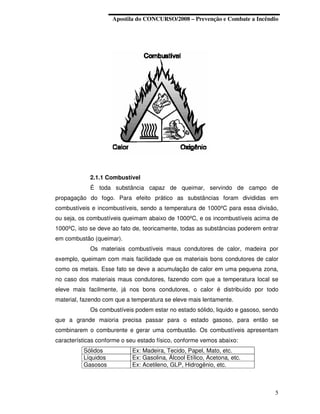 Apostila do CONCURSO/2008 – Prevenção e Combate a Incêndio




            2.1.1 Combustível
            É toda substância capaz de queimar, servindo de campo de
propagação do fogo. Para efeito prático as substâncias foram divididas em
combustíveis e incombustíveis, sendo a temperatura de 1000ºC para essa divisão,
ou seja, os combustíveis queimam abaixo de 1000ºC, e os incombustíveis acima de
1000ºC, isto se deve ao fato de, teoricamente, todas as substâncias poderem entrar
em combustão (queimar).
            Os materiais combustíveis maus condutores de calor, madeira por
exemplo, queimam com mais facilidade que os materiais bons condutores de calor
como os metais. Esse fato se deve a acumulação de calor em uma pequena zona,
no caso dos materiais maus condutores, fazendo com que a temperatura local se
eleve mais facilmente, já nos bons condutores, o calor é distribuído por todo
material, fazendo com que a temperatura se eleve mais lentamente.
            Os combustíveis podem estar no estado sólido, liquido e gasoso, sendo
que a grande maioria precisa passar para o estado gasoso, para então se
combinarem o comburente e gerar uma combustão. Os combustíveis apresentam
características conforme o seu estado físico, conforme vemos abaixo:
          Sólidos           Ex: Madeira, Tecido, Papel, Mato, etc.
          Líquidos          Ex: Gasolina, Álcool Etílico, Acetona, etc.
          Gasosos           Ex: Acetileno, GLP, Hidrogênio, etc.



                                                                                5
 