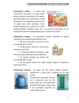 Apostila do CONCURSO/2008 – Prevenção e Combate a Incêndio



Combustíveis     sólidos    -   A     maioria   dos
combustíveis não queima no estado sólido,
sendo necessário transformar-se em vapores,
para então reagir com o comburente, ou ainda
transformar-se em líquido para posteriormente
em gases, para então queimarem. Como
exceção podemos citar o enxofre e os metais
alcalinos (potássio, magnésio, cálcio, etc...), que queimam diretamente no seu
estado sólido e merecem atenção especial como veremos mais a frente.


Combustíveis líquidos - Os combustíveis líquidos, chamados de líquidos
inflamáveis, têm características particulares, como:
      •   Não tem forma própria, assumindo a forma
do recipiente que as contem;
      •   Se derramados, escorrem e se acumulam
nas partes mais baixas;
      •   A maioria dos líquidos inflamáveis é mais
leves que a água, sendo assim flutuam sobre ela;
      •   Os líquidos derivados de petróleo têm
pouca solubilidade em água;
      •   Na sua grande maioria são voláteis (liberam vapores a temperatura
menores que 20ºC).


Combustíveis gasosos - Os gases não têm volume definido, tendendo,
                           rapidamente, a ocupar todo o recipiente em que está
                           contido.
                           Para que haja a combustão, a mistura
                           com o comburente deve ser uma
                           mistura ideal, isto é, não pode conter
                           combustível demasiado (mistura rica)
                           e nem quantidade insuficiente do
                           mesmo (mistura pobre).




                                                                              6
 