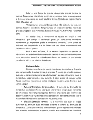Apostila do CONCURSO/2008 – Prevenção e Combate a Incêndio



               Calor é uma forma de energia, denominada energia térmica ou
calórica. Essa energia é transferida sempre de um corpo de maior temperatura para
o de menor temperatura, até existir equilíbrio térmico. Unidades de medida: Caloria
(Cal), BTU, Joule (J).
               “Temperatura é uma grandeza primitiva, não podendo, por isso, ser
definida. Podemos considerar a Temperatura de um corpo como sendo a medida do
grau de agitação de suas moléculas”. Escalas: Celsius ( oC), Kelvin (K) e Fahrenheit
( oF).
               Ao receber calor, o combustível se aquece até chegar a uma
temperatura que começa a desprender gases (os combustíveis inflamáveis
normalmente já desprendem gases a temperatura ambiente). Esses gases se
misturam com o oxigênio do ar e em contato com uma chama ou até mesmo uma
centelha, dá início à queima.
               Face a este fenômeno, é de extrema importância o controle da
temperatura em ambientes com combustíveis, pois cada combustível emana gases
numa temperatura específica, podendo desta forma, em contato com uma simples
centelha dar início a um princípio de incêndio.


               Efeitos do Calor:
               O calor é uma forma de energia que altera a temperatura, e é gerada
pela transformação de outras formas de energias. A energia de ativação, qualquer
que seja, se transformará em energia calorífica(calor) que está intimamente ligado a
temperatura, proporcionando o seu aumento. O calor gerado irá produzir efeitos
físicos e químicos nos corpos e efeitos fisiológicos nos seres vivos. Como os que
vemos a seguir:
         •   Aumento/diminuição da temperatura - O aumento ou diminuição da
temperatura acontece em função calor que é uma forma de energia que é transferida
de um corpo de maior temperatura para o de menor temperatura. Este fenômeno se
desenvolve com maior rapidez nos corpos considerados bons condutores de calor e
mais lentamente nos corpos considerados maus condutores.
         •   Dilatação/Contração térmica - É o fenômeno pelo qual os corpos
aumentam ou diminuem suas dimensões conforme o aumento ou diminuição de
temperatura. A dilatação/contração pode ser linear, quando apenas uma dimensão
tem aumentos consideráveis, superficial, quando duas dimensões têm aumentos
                                                                                  8
 