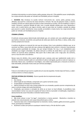 introduza instrumentos na narina (arame, palito, grampo, pinça etc.). Eles poderão causar complicações.
Se o corpo estranho não puder ser retirado com facilidade, procure o hospital.
• OUVIDOS: Não introduza no ouvido nenhum instrumento (ex.: arame, palito, grampo, pinça,
alfinete), seja qual for a natureza do corpo estranho a remover. No caso de pequeno inseto, o socorro
imediato consiste em colocar gotas de azeite ou óleo comestível no ouvido, a fim de imobilizar e matar o
inseto. Conserve o paciente deitado de lado, com o ouvido afetado voltado para cima. Mantenha-o
assim, com o azeite dentro, por alguns minutos, após os quais deve ser mudada a posição da cabeça
para escorrer o azeite. Geralmente, nessa ocasião, sai também o inseto morto. Se o copo estranho não
puder ser retirado com facilidade procure o hospital.
CÂIMBRA (CÃIBRA)
O estímulo nervoso possui determinada eletricidade que, em contato com uma substância gelatinosa
que banha o músculo, encaminha uma partícula de cálcio para dentro das fibras; o cálcio, então, ativa
enzimas próprias do músculo.
A ausência de glicose no músculo faz com que ele enrijeça. Esta é uma substância inibidora que, ao se
acumular nas fibras, causa tanta dor que a pessoa não agüenta mais contrair o músculo. Esse processo
produz grande quantidade de energia, mas por tempo limitado. Por isso, é um metabolismo para
atividades que exigem velocidade. Os atletas atenuam os efeitos do ácido lático e por isso suportam
melhor um acúmulo dessa substância. Mas quem não é atleta cede a dor e logo pára. Do contrário,
corre o risco de sentir uma câimbra.
Nesses casos de câimbra, dá-se açúcar (glicose) para a pessoa, para que rapidamente acabe com a
câimbra. A Câimbra também pode ser acometida em plena madrugada, quando se está em repouso ou
dormindo. Nesse caso, o problema é neurológico, uma ordem equivocada para o músculo se contrair a
toda velocidade, provocada muitas vezes por estresse psicológico.
FRATURAS
Fratura é uma lesão em que ocorre a quebra de um osso do esqueleto. Há dois tipos de fratura, a saber:
a fratura interna e a fratura exposta.
FRATURA INTERNA (OU FECHADA) - Ocorre quando não há rompimento da pele.
Sintomas:·
• Dor intensa;
• Deformação do local afetado, comparado com a parte normal do corpo;
• Incapacidade ou limitação de movimentos;
• Edema (inchaço) no local; este inchaço poderá ter cor arroxeada, quando ocorrem rompimentos de
vasos e acúmulo sangue sob a pele (hematoma);
• Crepitação, que provoca a sensação de atrito ao se tocar no local afetado. A providência mais
recomendável a tomar nos casos de suspeita de fratura interna é proceder à imobilização, impedindo o
deslocamento dos ossos fraturados e evitando maiores danos.
Como imobilizar:
• Não tente colocar o osso "no lugar"; movimente-o o menos possível. · Mantenha o membro na
posição mais natural possível, sem causar desconforto para a vítima.
• Improvise talas com o material disponível no momento: revista, madeira, galhos de árvores, guarda-
chuva, jornal grosso e dobrado.
• Acolchoar as talas com panos ou quaisquer material macio, a fim de não ferir a pele.
82
 