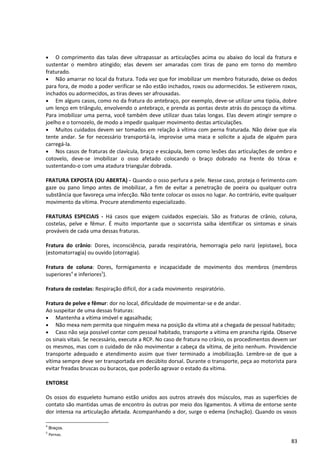 • O comprimento das talas deve ultrapassar as articulações acima ou abaixo do local da fratura e
sustentar o membro atingido; elas devem ser amaradas com tiras de pano em torno do membro
fraturado.
• Não amarrar no local da fratura. Toda vez que for imobilizar um membro fraturado, deixe os dedos
para fora, de modo a poder verificar se não estão inchados, roxos ou adormecidos. Se estiverem roxos,
inchados ou adormecidos, as tiras deves ser afrouxadas.
• Em alguns casos, como no da fratura do antebraço, por exemplo, deve-se utilizar uma tipóia, dobre
um lenço em triângulo, envolvendo o antebraço, e prenda as pontas deste atrás do pescoço da vítima.
Para imobilizar uma perna, você também deve utilizar duas talas longas. Elas devem atingir sempre o
joelho e o tornozelo, de modo a impedir qualquer movimento destas articulações.
• Muitos cuidados devem ser tomados em relação à vítima com perna fraturada. Não deixe que ela
tente andar. Se for necessário transportá-la, improvise uma maca e solicite a ajuda de alguém para
carregá-la.
• Nos casos de fraturas de clavícula, braço e escápula, bem como lesões das articulações de ombro e
cotovelo, deve-se imobilizar o osso afetado colocando o braço dobrado na frente do tórax e
sustentando-o com uma atadura triangular dobrada.
FRATURA EXPOSTA (OU ABERTA) - Quando o osso perfura a pele. Nesse caso, proteja o ferimento com
gaze ou pano limpo antes de imobilizar, a fim de evitar a penetração de poeira ou qualquer outra
substância que favoreça uma infecção. Não tente colocar os ossos no lugar. Ao contrário, evite qualquer
movimento da vítima. Procure atendimento especializado.
FRATURAS ESPECIAIS - Há casos que exigem cuidados especiais. São as fraturas de crânio, coluna,
costelas, pelve e fêmur. É muito importante que o socorrista saiba identificar os sintomas e sinais
prováveis de cada uma dessas fraturas.
Fratura do crânio: Dores, inconsciência, parada respiratória, hemorragia pelo nariz (epistaxe), boca
(estomatorragia) ou ouvido (otorragia).
Fratura de coluna: Dores, formigamento e incapacidade de movimento dos membros (membros
superiores4
e inferiores5
).
Fratura de costelas: Respiração difícil, dor a cada movimento respiratório.
Fratura de pelve e fêmur: dor no local, dificuldade de movimentar-se e de andar.
Ao suspeitar de uma dessas fraturas:
• Mantenha a vítima imóvel e agasalhada;
• Não mexa nem permita que ninguém mexa na posição da vítima até a chegada de pessoal habitado;
• Caso não seja possível contar com pessoal habitado, transporte a vítima em prancha rígida. Observe
os sinais vitais. Se necessário, execute a RCP. No caso de fratura no crânio, os procedimentos devem ser
os mesmos, mas com o cuidado de não movimentar a cabeça da vítima, de jeito nenhum. Providencie
transporte adequado e atendimento assim que tiver terminado a imobilização. Lembre-se de que a
vítima sempre deve ser transportada em decúbito dorsal. Durante o transporte, peça ao motorista para
evitar freadas bruscas ou buracos, que poderão agravar o estado da vítima.
ENTORSE
Os ossos do esqueleto humano estão unidos aos outros através dos músculos, mas as superfícies de
contato são mantidas umas de encontro às outras por meio dos ligamentos. A vítima de entorse sente
dor intensa na articulação afetada. Acompanhando a dor, surge o edema (inchação). Quando os vasos
4
Braços.
5
Pernas.
83
 