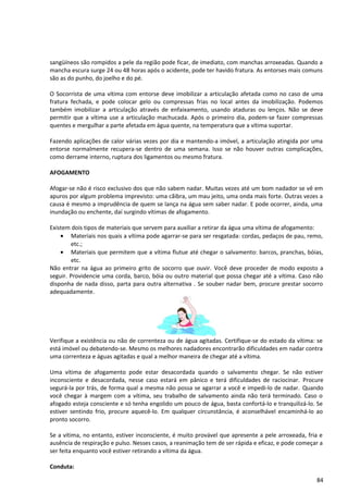 sangüíneos são rompidos a pele da região pode ficar, de imediato, com manchas arroxeadas. Quando a
mancha escura surge 24 ou 48 horas após o acidente, pode ter havido fratura. As entorses mais comuns
são as do punho, do joelho e do pé.
O Socorrista de uma vítima com entorse deve imobilizar a articulação afetada como no caso de uma
fratura fechada, e pode colocar gelo ou compressas frias no local antes da imobilização. Podemos
também imobilizar a articulação através de enfaixamento, usando ataduras ou lenços. Não se deve
permitir que a vítima use a articulação machucada. Após o primeiro dia, podem-se fazer compressas
quentes e mergulhar a parte afetada em água quente, na temperatura que a vítima suportar.
Fazendo aplicações de calor várias vezes por dia e mantendo-a imóvel, a articulação atingida por uma
entorse normalmente recupera-se dentro de uma semana. Isso se não houver outras complicações,
como derrame interno, ruptura dos ligamentos ou mesmo fratura.
AFOGAMENTO
Afogar-se não é risco exclusivo dos que não sabem nadar. Muitas vezes até um bom nadador se vê em
apuros por algum problema imprevisto: uma cãibra, um mau jeito, uma onda mais forte. Outras vezes a
causa é mesmo a imprudência de quem se lança na água sem saber nadar. E pode ocorrer, ainda, uma
inundação ou enchente, daí surgindo vítimas de afogamento.
Existem dois tipos de materiais que servem para auxiliar a retirar da água uma vítima de afogamento:
• Materiais nos quais a vítima pode agarrar-se para ser resgatada: cordas, pedaços de pau, remo,
etc.;
• Materiais que permitem que a vítima flutue até chegar o salvamento: barcos, pranchas, bóias,
etc.
Não entrar na água ao primeiro grito de socorro que ouvir. Você deve proceder de modo exposto a
seguir. Providencie uma corda, barco, bóia ou outro material que possa chegar até a vítima. Caso não
disponha de nada disso, parta para outra alternativa . Se souber nadar bem, procure prestar socorro
adequadamente.
Verifique a existência ou não de correnteza ou de água agitadas. Certifique-se do estado da vítima: se
está imóvel ou debatendo-se. Mesmo os melhores nadadores encontrarão dificuldades em nadar contra
uma correnteza e águas agitadas e qual a melhor maneira de chegar até a vítima.
Uma vítima de afogamento pode estar desacordada quando o salvamento chegar. Se não estiver
inconsciente e desacordada, nesse caso estará em pânico e terá dificuldades de raciocinar. Procure
segurá-la por trás, de forma qual a mesma não possa se agarrar a você e impedi-lo de nadar. Quando
você chegar à margem com a vítima, seu trabalho de salvamento ainda não terá terminado. Caso o
afogado esteja consciente e só tenha engolido um pouco de água, basta confortá-lo e tranquilizá-lo. Se
estiver sentindo frio, procure aquecê-lo. Em qualquer circunstância, é aconselhável encaminhá-lo ao
pronto socorro.
Se a vítima, no entanto, estiver inconsciente, é muito provável que apresente a pele arroxeada, fria e
ausência de respiração e pulso. Nesses casos, a reanimação tem de ser rápida e eficaz, e pode começar a
ser feita enquanto você estiver retirando a vítima da água.
Conduta:
84
 