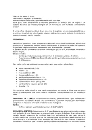 Libere as vias aéreas da vítima;
Lateralize sua cabeça para qualquer lado;
Execute compressões torácicas, aproximadamente umas cinco vezes.
Assim que a vítima estiver melhor e consciente, providencie sua remoção para um hospital. É um
acidente de asfixia, por imersão prolongada em um meio liquido com inundação e enxarcamento
alveolar.
O termo asfixia, indica concomitância de um baixo nível de oxigênio e um excesso de gás carbônico no
organismo. A ausência de oxigênio pode provocar seqüelas irreversíveis, portanto, temos somente
quatro minutos para reverter o quadro.
QUEIMADURAS
Denomina-se queimadura toda e qualquer lesão ocasionada no organismo humano pela ação curta ou
prolongada de temperaturas extremas sobre o corpo humano. As queimaduras podem ser superficiais
ou profundas e é possível dividi-las em diferentes tipos, de acordo com a gravidade.
A gravidade de uma queimadura não se mede somente pelo grau de lesão, mas também pela extensão
da área atingida.
São consideradas:
• Grandes queimaduras aquelas que atingem mais de 15% do corpo, no caso de adultos.
• Para crianças de até 10 anos, são considerados grandes queimaduras aquelas que atingem mais
de 10% do corpo.
Para avaliar melhor a gravidade de uma queimadura, você pode adotar a tabela abaixo:
• Região craniana (cabeça) - 9%
• Pescoço - 1%
• Tórax e abdômen - 18%
• Dorso e região lombar - 18%
• Membro superior direito (braço) - 9%
• Membro superior esquerdo (braço) - 9%
• Membro inferior direito (perna) - 18%
• Membro inferior esquerdo (perna) - 18%
• Genitália – 1%
Se o socorrista souber classificar uma grande queimadura e encaminhar a vítima para um pronto
socorro, já será de grande valia. Vamos conhecer e especificar cada caso e saber como agir em cada um
deles:
QUEIMADURA DE 1º GRAU: É a queimadura mais comum, geralmente deixa a pele avermelhada e
provoca ardor e ressecamento da pele. Uma queimadura de 1º grau nem sempre é grave. Porém se ela
atingir mais da metade do corpo pode vir a tornar-se ate muito grave.
Conduta
• Resfriar o local com água tépida (temperatura de 35,5ºC a 36ºC)
QUEIMADURA DE 2º GRAU: As queimaduras de 2º grau são aquelas que atingem as camadas um pouco
mais profundas da pele. Caracterizam-se geralmente pela formação de bolhas e desprendimento das
camadas da pele; provocando dor e ardência local. Estas queimaduras são mais graves que as de
primeiro grau porque a perda de água que elas podem provocar eventualmente leva à desidratação. A
partir desse grau, a probabilidade de ser acometida por infecção é alta, haja vista que, o órgão mais
resistente foi danificado a “pele”, inúmeros agentes patogênicos aproveitam para se instalar no sistema.
85
 