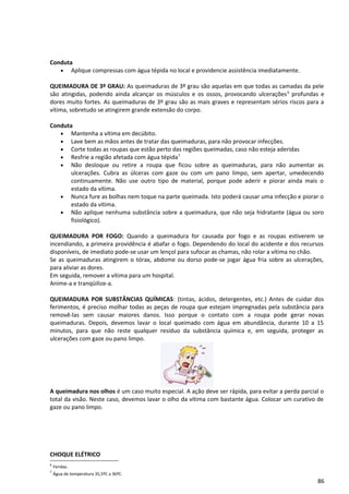Conduta
• Aplique compressas com água tépida no local e providencie assistência imediatamente.
QUEIMADURA DE 3º GRAU: As queimaduras de 3º grau são aquelas em que todas as camadas da pele
são atingidas, podendo ainda alcançar os músculos e os ossos, provocando ulcerações6
profundas e
dores muito fortes. As queimaduras de 3º grau são as mais graves e representam sérios riscos para a
vítima, sobretudo se atingirem grande extensão do corpo.
Conduta
• Mantenha a vítima em decúbito.
• Lave bem as mãos antes de tratar das queimaduras, para não provocar infecções.
• Corte todas as roupas que estão perto das regiões queimadas, caso não esteja aderidas
• Resfrie a região afetada com água tépida7
• Não desloque ou retire a roupa que ficou sobre as queimaduras, para não aumentar as
ulcerações. Cubra as úlceras com gaze ou com um pano limpo, sem apertar, umedecendo
continuamente. Não use outro tipo de material, porque pode aderir e piorar ainda mais o
estado da vítima.
• Nunca fure as bolhas nem toque na parte queimada. Isto poderá causar uma infecção e piorar o
estado da vítima.
• Não aplique nenhuma substância sobre a queimadura, que não seja hidratante (água ou soro
fisiológico).
QUEIMADURA POR FOGO: Quando a queimadura for causada por fogo e as roupas estiverem se
incendiando, a primeira providência é abafar o fogo. Dependendo do local do acidente e dos recursos
disponíveis, de imediato pode-se usar um lençol para sufocar as chamas, não rolar a vítima no chão.
Se as queimaduras atingirem o tórax, abdome ou dorso pode-se jogar água fria sobre as ulcerações,
para aliviar as dores.
Em seguida, remover a vítima para um hospital.
Anime-a e tranqüilize-a.
QUEIMADURA POR SUBSTÂNCIAS QUÍMICAS: (tintas, ácidos, detergentes, etc.) Antes de cuidar dos
ferimentos, é preciso molhar todas as peças de roupa que estejam impregnadas pela substância para
removê-las sem causar maiores danos. Isso porque o contato com a roupa pode gerar novas
queimaduras. Depois, devemos lavar o local queimado com água em abundância, durante 10 a 15
minutos, para que não reste qualquer resíduo da substância química e, em seguida, proteger as
ulcerações com gaze ou pano limpo.
A queimadura nos olhos é um caso muito especial. A ação deve ser rápida, para evitar a perda parcial o
total da visão. Neste caso, devemos lavar o olho da vítima com bastante água. Colocar um curativo de
gaze ou pano limpo.
CHOQUE ELÉTRICO
6
Feridas.
7
Água de temperatura 35,5ºC a 36ºC.
86
 