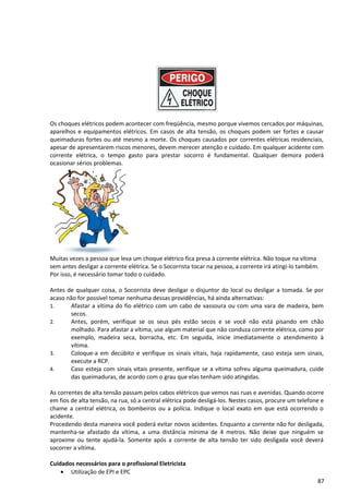 Os choques elétricos podem acontecer com freqüência, mesmo porque vivemos cercados por máquinas,
aparelhos e equipamentos elétricos. Em casos de alta tensão, os choques podem ser fortes e causar
queimaduras fortes ou até mesmo a morte. Os choques causados por correntes elétricas residenciais,
apesar de apresentarem riscos menores, devem merecer atenção e cuidado. Em qualquer acidente com
corrente elétrica, o tempo gasto para prestar socorro é fundamental. Qualquer demora poderá
ocasionar sérios problemas.
Muitas vezes a pessoa que leva um choque elétrico fica presa à corrente elétrica. Não toque na vítima
sem antes desligar a corrente elétrica. Se o Socorrista tocar na pessoa, a corrente irá atingi-lo também.
Por isso, é necessário tomar todo o cuidado.
Antes de qualquer coisa, o Socorrista deve desligar o disjuntor do local ou desligar a tomada. Se por
acaso não for possível tomar nenhuma dessas providências, há ainda alternativas:
1. Afastar a vítima do fio elétrico com um cabo de vassoura ou com uma vara de madeira, bem
secos.
2. Antes, porém, verifique se os seus pés estão secos e se você não está pisando em chão
molhado. Para afastar a vítima, use algum material que não conduza corrente elétrica, como por
exemplo, madeira seca, borracha, etc. Em seguida, inicie imediatamente o atendimento à
vítima.
3. Coloque-a em decúbito e verifique os sinais vitais, haja rapidamente, caso esteja sem sinais,
execute a RCP.
4. Caso esteja com sinais vitais presente, verifique se a vítima sofreu alguma queimadura, cuide
das queimaduras, de acordo com o grau que elas tenham sido atingidas.
As correntes de alta tensão passam pelos cabos elétricos que vemos nas ruas e avenidas. Quando ocorre
em fios de alta tensão, na rua, só a central elétrica pode desligá-los. Nestes casos, procure um telefone e
chame a central elétrica, os bombeiros ou a polícia. Indique o local exato em que está ocorrendo o
acidente.
Procedendo desta maneira você poderá evitar novos acidentes. Enquanto a corrente não for desligada,
mantenha-se afastado da vítima, a uma distância mínima de 4 metros. Não deixe que ninguém se
aproxime ou tente ajudá-la. Somente após a corrente de alta tensão ter sido desligada você deverá
socorrer a vítima.
Cuidados necessários para o profissional Eletricista
• Utilização de EPI e EPC
87
 